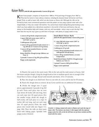 Kaiser Rolls yield: 60 rolls, approximately 2 ounces (55 g) each
Kaiser Franz Joseph I, emperor of Austria from 1848 to 1916 (and king of Hungary from 1867 to
1916), lent his name to many culinary creations, including the desserts Kaiser Schmarren and Franz
Joseph Torte, as well as kaiser rolls, which are also known as Vienna rolls. Although the rolls can be
formed by hand, most commercial operations mark the pattern on top using a special cutter with a fan-
shaped blade, or they use a kaiser roll machine. You cannot have missed seeing these great-looking crusty
rolls if you have walked into a deli almost anywhere in the world. In Germany and Austria, they are
always on the breakfast table with cheese, cold cuts, and marmalade––what a way to start the day! I like
them best the way the way I grew up with them in Europe––with plenty of poppy seeds on top.
1. Dissolve the yeast in the warm water. Mix in the salt and the malt extract or honey. Add
the butter and pre-dough. Using the dough hook at low to medium speed, mix in enough of the
bread flour to form a dough. Knead until smooth and elastic, 10 to 15 minutes.
2. Place the dough in an oiled bowl. Turn to coat with oil, cover, and let rise for 30 minutes.
3. Punch the dough down to remove all air. Cover and let rise an additional 30 minutes.
4. Divide the dough into 3 equal
pieces, approximately 3 pounds (1 kg 365
g) each. Form each piece into an even
rope about 20 inches (50 cm) long, then
cut each rope into 20 equal pieces. (For
the smaller recipe, divide the dough in
half evenly, roll each piece to a rope 16
inches (40 cm) long, and cut each rope
into 10 equal pieces.) Form the small
pieces into round rolls (see Figure 4-2,
page 186). Place the rolls on sheet pans
lined with baking paper. Sprinkle with
poppy seeds, if desired.
Flatbreads, Crackers, and Rolls 195
2 ounces (55 g) fresh compressed yeast
1 quart (960 ml) warm water (105° to
115°F/40° to 46°C)
3 tablespoons (45 g) salt
2 ounces (55 g) granulated malt extract or 1
⁄3
cup (80 ml) or 4 ounces (115 g) honey
3 ounces (85 g) unsalted butter, at room
temperature
Kaiser Roll Pre-Dough (recipe follows; see
Note 1)
3 pounds 5 ounces (1 kg 505 g) bread flour
Poppy seeds (optional)
Small-Batch Kaiser Rolls
yield: 20 rolls, approximately 2 ounces (55 g) each
11
⁄2 cups (360 ml) warm water (105° to
115°F/40° to 46°C)
3
⁄4 ounce (22 g) fresh compressed yeast
1 tablespoon (15 g) salt
1 ounce (30 g) granulated malt extract or 2
tablespoons (30 ml) honey
1 ounce (30 g) unsalted butter, at room
temperature
Small-Batch Kaiser Roll Pre-Dough (recipe
follows; see Note 1)
1 pound 3 ounces (540 g) bread flour
Poppy seeds (optional)
FIGURE 4-4 Using a kaiser-roll cutter to flatten and mark the tops of
kaiser rolls. The bottom row shows 3 rolls topped with the optional
poppy seeds; the rolls on the far left have not yet been marked and flat-
tened with the cutter.
 