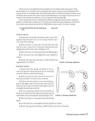 There are many more elaborate choices available if you are making a fairly small quantity. These
fancier shapes are not necessarily more complicated; they are just more time-consuming because they
must be formed on the tabletop after the string has been rolled out. Whichever shape you choose, a knot
will always take more time than a plain round or oval roll because you can produce only one at a time, in
contrast to the rolls that are made two at a time using both hands (see page 186).
A nice assortment of knots in a bread basket, shining from egg wash, always makes an impressive
addition to a buffet table or display case. If you think any of these knots look complicated, consider this:
Knot theorists have determined that almost 13,000 different knots contain 12 or fewer crossings!
S I N G L E K N O T S
1. Punch down the dough and divide it into 2-ounce (55-
g) pieces. Keep the pieces you are not using covered to pre-
vent a skin from forming.
2. Roll one piece at a time into a 9-inch (22.5-cm) rope
and tie it into a loose knot so that the ends protrude just
slightly beyond the body of the roll (Figure 4-5).
3. Place the knots on a sheet pan lined with baking paper.
4. Let the knots rise until slightly less than doubled in
volume.
5. Brush with egg wash and bake at 400°F (205°C) for
approximately 15 minutes.
D O U B L E K N O T S
1. Punch down the dough and divide it into 2-
ounce (55-g) pieces. Keep the pieces you are not using
covered to prevent a skin from forming.
2. Roll one piece at a time into an 11-inch (27.5-
cm) rope and place it in front of you vertically.
3. Pick up the end closest to you and, forming a
loop on the right, cross it over the top of the rope just
below the tip, so that one-third of the length is now in
a straight line pointing to the left.
4. In one continuous motion, twist the bottom of
the loop one-half turn to the right and tuck the top end
underneath and up through the opening (Figure 4-6).
5. Place the knots on a sheet pan lined with baking
paper.
6. Let the knots rise until slightly less than doubled in volume.
7. Brush with egg wash and bake at 400°F (205°C) for about 15 minutes.
Flatbreads, Crackers, and Rolls 197
1 recipe Braided White Bread dough (page
147)
Egg wash
FIGURE 4-5 Forming a single knot
FIGURE 4-6 Forming a double knot
 