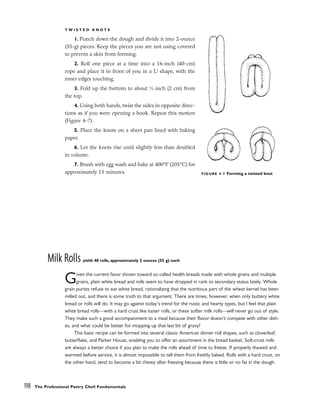 T W I S T E D K N O T S
1. Punch down the dough and divide it into 2-ounce
(55-g) pieces. Keep the pieces you are not using covered
to prevent a skin from forming.
2. Roll one piece at a time into a 16-inch (40-cm)
rope and place it in front of you in a U shape, with the
inner edges touching.
3. Fold up the bottom to about 3
⁄4 inch (2 cm) from
the top.
4. Using both hands, twist the sides in opposite direc-
tions as if you were opening a book. Repeat this motion
(Figure 4-7).
5. Place the knots on a sheet pan lined with baking
paper.
6. Let the knots rise until slightly less than doubled
in volume.
7. Brush with egg wash and bake at 400°F (205°C) for
approximately 15 minutes.
Milk Rolls yield: 48 rolls, approximately 2 ounces (55 g) each
Given the current favor shown toward so-called health breads made with whole grains and multiple
grains, plain white bread and rolls seem to have dropped in rank to secondary status lately. Whole
grain purists refuse to eat white bread, rationalizing that the nutritious part of the wheat kernel has been
milled out, and there is some truth to that argument. There are times, however, when only buttery white
bread or rolls will do. It may go against today’s trend for the rustic and hearty types, but I feel that plain
white bread rolls––with a hard crust like kaiser rolls, or these softer milk rolls––will never go out of style.
They make such a good accompaniment to a meal because their flavor doesn’t compete with other dish-
es, and what could be better for mopping up that last bit of gravy?
This basic recipe can be formed into several classic American dinner roll shapes, such as cloverleaf,
butterflake, and Parker House, enabling you to offer an assortment in the bread basket. Soft-crust rolls
are always a better choice if you plan to make the rolls ahead of time to freeze. If properly thawed and
warmed before service, it is almost impossible to tell them from freshly baked. Rolls with a hard crust, on
the other hand, tend to become a bit chewy after freezing because there is little or no fat in the dough.
198 The Professional Pastry Chef: Fundamentals
FIGURE 4-7 Forming a twisted knot
 