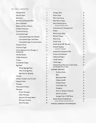 Almond Paste 4
Apricot Glaze 5
Beet Juice 5
Blanched and Toasted Nuts 6
Beurre Noisette 7
Butter and Flour Mixture 7
Candied Chestnuts 8
Caramel Coloring 8
Caramelized Sugar 9
Caramelized Sugar, Dry Method 10
Caramelized Sugar with Water 11
Caramelized Sugar for Decorations 11
Chestnut Puree 12
Cinnamon Sugar 13
Citrus Segments from Oranges or 13
Grapefruits
Clarified Butter 14
Coffee Reduction 14
Crepes 14
Crystallized Ginger 15
Egg Wash 16
Whole-Egg Egg Wash 16
Yolks-Only Egg Wash 17
Egg Wash for Spraying 17
Fondant 18
Graham Crackers and Crumbs 19
Hazelnut Paste 20
Marzipan 21
Mascarpone Cheese 22
Meringue 23
French Meringue 27
Italian Meringue 27
Japonaise Meringue Batter 28
Meringue Noisette 29
Swiss Meringue 29
Orange Glaze 30
Pectin Glaze 30
Plain Cake Syrup 31
Plain Mirror Glaze 31
Plain Poaching Syrup 31
SPICED POACHING SYRUP 32
Instructions for Poaching Fruit 32
Praline 33
Red Currant Glaze 33
Ricotta Cheese 34
Royal Icing 34
Simple Icing 35
Simple Syrup (28° Baumé) 36
Streusel Topping 37
HAZELNUT STREUSEL 37
Sweetened Condensed Milk 37
Tartaric Acid Solution 38
Unflavored Yogurt 38
Vanilla Extract 39
Vanilla Sugar 39
Zested Citrus Peel, Citrus Zest Strips, 40
and Grated Citrus Zest
SAVORY RECIPES
Anchovy Sticks 42
Blini 43
Buckwheat Blini 44
Cheese Soufflé 45
Cheese Straws 46
Cumin Bow Ties 46
Gougères 47
Ham or Cheese Croissants 48
Quiche Lorraine 48
Sausage Cuts in Puff Pastry 49
Special Reward Dog Biscuits 50
QUICK METHOD FOR DOG BISCUITS 51
MISCELLANEOUS TECHNIQUES
I N T H I S C H A P T E R
 