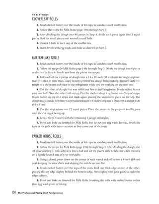 200 The Professional Pastry Chef: Fundamentals
V A R I A T I O N S
CLOVERLEAF ROLLS
1. Brush melted butter over the inside of 48 cups in standard-sized muffin tins.
2. Follow the recipe for Milk Rolls (page 198) through Step 3.
3. After dividing the dough into 48 pieces in Step 4, divide each piece again into 3 equal
pieces. Roll the small pieces into smooth round balls.
4. Cluster 3 balls in each cup of the muffin tins.
5. Proof, brush with egg wash, and bake as directed in Step 7.
BUTTERFLAKE ROLLS
1. Brush melted butter over the inside of 48 cups in standard-sized muffin tins.
2. Follow the recipe for Milk Rolls (page 198) through Step 3. Divide the dough into 4 pieces
as directed in Step 4, but do not form the pieces into ropes.
3. Roll each of the 4 pieces of dough into a 14 x 18-inch (35 x 45-cm) rectangle approxi-
mately 1
⁄8 inch (3 mm) thick, using flour to prevent the dough from sticking. Transfer each rec-
tangle to a sheet pan and place in the refrigerator while you are working on the next one.
4. Cut the sheet of dough that was rolled out first in half lengthwise. Brush melted butter
over one half. Place the other half on top. Cut the stacked sheet lengthwise into 3 equal strips.
Brush butter on top of 2 strips and stack again, placing the unbuttered piece on the top. The
dough stack should now have 6 layers and measure 18 inches long and a little over 2 inches wide
(45 x 5 cm).
5. Cut the strip across into 12 equal pieces. Place the pieces in the prepared muffin pans
with the cut edges facing up.
6. Repeat Steps 4 and 5 with the remaining 3 dough rectangles.
7. Proof and bake as directed for Milk Rolls, but do not use egg wash. Instead, brush the
tops of the rolls with butter as soon as they come out of the oven.
PARKER HOUSE ROLLS
1. Brush melted butter over the inside of 48 cups in standard-sized muffin tins.
2. Follow the recipe for Milk Rolls (page 198) through Step 3. After dividing the dough into
48 pieces in Step 4, roll each piece into a ball and set the pieces aside to relax for a few minutes
on a lightly floured area of your worktable.
3. Using a dowel, press down on the center of each round and roll it into a 4-inch (10-cm)
oval, keeping the ends thick and shaping the middle section flat.
4. Brush melted butter over the tops of the ovals. Fold one thick edge on top of the other,
placing the top edge slightly behind the bottom edge. Press lightly with your palm to make the
edges adhere.
5. Proof and bake as directed for Milk Rolls, brushing the rolls with melted butter rather
than egg wash prior to baking.
 