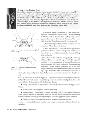 202 The Professional Pastry Chef: Fundamentals
History of the Pretzel Knot
You would be hard pressed to find a shape that can symbolize the baker’s art better than the pretzel.The
name comes from a Germanic word meaning “bracelet.” Some sources say this twisted knot dates back to
the sixth century; others suggest that the pretzel goes back to the Romans. I particularly like the story that
tells of the heroic bakers of Vienna.While the city was held under siege by the Turks during the Ottoman
reign, this group, upon seeing the enemy’s flag raised above the cathedral, battled their way to the top and
put their own flag in its place.With the Turkish flag torn down, the Viennese defenders gained new strength,
rallied, and saved the city.The emperor rewarded these brave bakers with the royal coat of arms.The pret-
zel––which was the symbol of the bakers’ guild––had been incorporated into the design.
6. Bring the baking soda solution to a boil. Drop 2 or 3
pretzels at a time into the liquid. Boil for 1 minute after they
float to the surface. Remove them carefully with a slotted
spoon and transfer to the buttered sheet pans. Use a razor
blade to cut 4 or 5 small slits randomly on each pretzel.
7. As each sheet pan is filled, sprinkle coarse salt and car-
away seeds, if desired, over the pretzels.
8. Bake at 475°F (246°C) until dark brown, approximate-
ly 20 minutes. Remove from the baking sheets and let cool on
racks. Stored in an airtight container, the pretzels will keep
for several weeks.
N O T E 1 : Because this no-butter, no-egg dough can be very
rubbery and hard to work with, a good method is to partial-
ly roll out 10 of the strings, then go back and finish stretch-
ing them to their full length, working on the strings in the
same order. This will allow the gluten time to relax and make
the job easier. Repeat this procedure twice with the remain-
ing dough. It should not be necessary to use any flour in
shaping the strings and pretzels. If you find you must use flour, this indicates the dough is too
soft.
N O T E 2 : Pretzels are traditionally dipped in a 5 percent solution of sodium hydroxide (caustic
soda) and water, which creates a beautiful deep brown color on the baked pretzels. To use this
method, follow the instructions with the following changes:
1. In Step 3, brush butter on 3 paper-lined pans instead of directly on the sheet pans (or use
Silpats).
2. In Step 6, omit the baking soda solution and boiling.
3. Instead, dissolve 11
⁄2 ounces (40 g) sodium hydroxide U.S.P.-N.F. in 1 quart (960 ml) hot
water. Keep the solution as hot as your hands can take and dip the pretzels into this solution,
wearing latex food handling gloves to protect your hands and goggles to protect your eyes.
4. Transfer the dipped pretzels to the prepared pans and continue as directed.
WA R N I N G : Sodium hydroxide is harmful when not properly diluted and baked. Store it in a
safe place.
FIGURE 4-12 Stretching the pretzel after the
gluten has relaxed
FIGURE 4-11 Pressing the ends of the string firmly
into the dough
 
