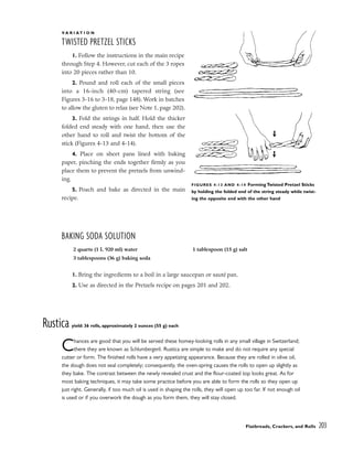 Flatbreads, Crackers, and Rolls 203
V A R I A T I O N
TWISTED PRETZEL STICKS
1. Follow the instructions in the main recipe
through Step 4. However, cut each of the 3 ropes
into 20 pieces rather than 10.
2. Pound and roll each of the small pieces
into a 16-inch (40-cm) tapered string (see
Figures 3-16 to 3-18, page 148). Work in batches
to allow the gluten to relax (see Note 1, page 202).
3. Fold the strings in half. Hold the thicker
folded end steady with one hand, then use the
other hand to roll and twist the bottom of the
stick (Figures 4-13 and 4-14).
4. Place on sheet pans lined with baking
paper, pinching the ends together firmly as you
place them to prevent the pretzels from unwind-
ing.
5. Poach and bake as directed in the main
recipe.
BAKING SODA SOLUTION
1. Bring the ingredients to a boil in a large saucepan or sauté pan.
2. Use as directed in the Pretzels recipe on pages 201 and 202.
Rustica yield: 36 rolls, approximately 2 ounces (55 g) each
Chances are good that you will be served these homey-looking rolls in any small village in Switzerland;
there they are known as Schlumbergerli. Rustica are simple to make and do not require any special
cutter or form. The finished rolls have a very appetizing appearance. Because they are rolled in olive oil,
the dough does not seal completely; consequently, the oven-spring causes the rolls to open up slightly as
they bake. The contrast between the newly revealed crust and the flour-coated top looks great. As for
most baking techniques, it may take some practice before you are able to form the rolls so they open up
just right. Generally, if too much oil is used in shaping the rolls, they will open up too far. If not enough oil
is used or if you overwork the dough as you form them, they will stay closed.
FIGURES 4-13 AND 4-14 Forming Twisted Pretzel Sticks
by holding the folded end of the string steady while twist-
ing the opposite end with the other hand
2 quarts (1 L 920 ml) water
3 tablespoons (36 g) baking soda
1 tablespoon (15 g) salt
 