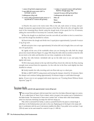 204 The Professional Pastry Chef: Fundamentals
1. Dissolve the yeast in the warm water. Mix in the salt, malt extract or honey, and pre-
dough. Incorporate approximately three-quarters of the flour. Mix in the olive oil together with
most of the remaining flour. Knead, using the dough hook at low speed, for 8 to 10 minutes,
adding the reserved flour if necessary for a smooth, elastic dough.
2. Place the dough in an oiled bowl, turn the coat with oil, and allow to rise in a warm loca-
tion until the dough has doubled in volume.
3. Punch down the dough and divide into 2 equal pieces approximately 2 pounds 4 ounces
(1 kg 25 g) each.
4. Roll each piece into a rope approximately 24 inches (60 cm) in length, then cut each rope
into 18 equal pieces.
5. Lightly oil the area of the worktable where you are forming the rolls. Roll the dough
pieces into round rolls (see Figure 4-2, page 186). Keep the table oiled as needed so that the rolls
do not stick to the table and therefore do not close completely on the bottom.
6. Place the rolls bottom- (wrinkled) side up on the table next to you and spray them
lightly with water.
7. Fill 2 sheet pans almost to the top with bread flour. Invert the rolls into the flour, leaving
enough room around them for expansion. Let the rolls rise in the flour until slightly less than
doubled in volume.
8. Gently transfer the rolls, inverting each one flour-side up, to a sheet pan.
9. Bake at 400°F (205°C) using steam and leaving the damper closed for 10 minutes. Open
the damper and continue baking approximately 10 minutes longer or until baked through.
N O T E : If your oven is not equipped with steam injectors, see “Creating Steam Without Steam
Injectors,” page 97.
Tessiner Rolls yield: 60 rolls, approximately 2 ounces (55 g) each
These unusual Swiss pull-apart rolls borrowed their name from the Italian-influenced region (or canton,
as it is called there) of Tessin (Ticino in Italian), which is located in the southern part of Switzerland at
the Italian border. The restaurants in Tessin serve a whole “loaf” of these rolls in their bread baskets,
which not only looks interesting, but keeps the rolls from drying out.
Malt, which is extracted from barley, is used as a powerful food for the yeast in a bread dough. It
adds flavor to the finished product and color to the crust. Replacing part of the liquid in this recipe with
beer in combination with the use of malt extract amplifies this effect. If you prefer not to use beer, 3 cups
(720 ml) water can be used instead for a total of 6 cups (1 L 440 ml).
1
⁄2 ounce (15 g) fresh compressed yeast
2 cups (480 ml) warm water (105° to
115°F/40° to 46°C)
2 tablespoons (30 g) salt
11
⁄2 ounces (40 g) granulated malt extract or 1
⁄4
cup (60 ml) or 3 ounces (85 g) honey
1
⁄2 recipe or 1 pound 6 ounces (625 g) Kaiser
Roll Pre-Dough (page 196)
1 pound 14 ounces (855 g) bread flour
3 tablespoons (45 ml) olive oil
Olive oil
Water
Bread flour
 