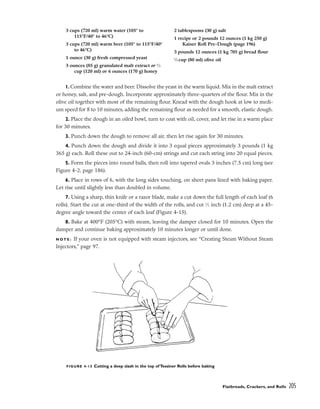 Flatbreads, Crackers, and Rolls 205
1.Combine the water and beer. Dissolve the yeast in the warm liquid. Mix in the malt extract
or honey, salt, and pre-dough. Incorporate approximately three-quarters of the flour. Mix in the
olive oil together with most of the remaining flour. Knead with the dough hook at low to medi-
um speed for 8 to 10 minutes, adding the remaining flour as needed for a smooth, elastic dough.
2. Place the dough in an oiled bowl, turn to coat with oil, cover, and let rise in a warm place
for 30 minutes.
3. Punch down the dough to remove all air, then let rise again for 30 minutes.
4. Punch down the dough and divide it into 3 equal pieces approximately 3 pounds (1 kg
365 g) each. Roll these out to 24-inch (60-cm) strings and cut each string into 20 equal pieces.
5. Form the pieces into round balls, then roll into tapered ovals 3 inches (7.5 cm) long (see
Figure 4-2, page 186).
6. Place in rows of 6, with the long sides touching, on sheet pans lined with baking paper.
Let rise until slightly less than doubled in volume.
7. Using a sharp, thin knife or a razor blade, make a cut down the full length of each loaf (6
rolls). Start the cut at one-third of the width of the rolls, and cut 1
⁄2 inch (1.2 cm) deep at a 45-
degree angle toward the center of each loaf (Figure 4-15).
8. Bake at 400°F (205°C) with steam, leaving the damper closed for 10 minutes. Open the
damper and continue baking approximately 10 minutes longer or until done.
N O T E : If your oven is not equipped with steam injectors, see “Creating Steam Without Steam
Injectors,” page 97.
3 cups (720 ml) warm water (105° to
115°F/40° to 46°C)
3 cups (720 ml) warm beer (105° to 115°F/40°
to 46°C)
1 ounce (30 g) fresh compressed yeast
3 ounces (85 g) granulated malt extract or 1
⁄2
cup (120 ml) or 6 ounces (170 g) honey
2 tablespoons (30 g) salt
1 recipe or 2 pounds 12 ounces (1 kg 250 g)
Kaiser Roll Pre-Dough (page 196)
3 pounds 12 ounces (1 kg 705 g) bread flour
1
⁄3 cup (80 ml) olive oil
FIGURE 4-15 Cutting a deep slash in the top of Tessiner Rolls before baking
 