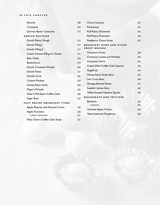 Brioche 208
Croissants 210
German Butter Crescents 213
D A N I S H PA S T R I E S
Danish Pastry Dough 215
Danish Filling I 217
Danish Filling II 217
Cream Cheese Filling for Danish 217
Bear Claws 218
Butterhorns 219
Danish Cinnamon Wreath 220
Danish Twists 221
Double Curls 222
Custard Pockets 223
Honey-Raisin Snails 224
Mayor’s Wreath 225
Sister’s Pull-Apart Coffee Cake 226
Sugar Buns 227
P U F F PA S T RY B R E A K F A S T I T E M S
Apple Pastries with Almond Cream 228
Apple Turnovers 230
CHERRY TURNOVERS 231
Flaky Cherry Coffee Cake Strips 231
Choux Surprise 232
Parisiennes 233
Puff Pastry Diamonds 234
Puff Pastry Pinwheels 236
Raspberry Choux Strips 237
B R E A K F A S T B U N S A N D O T H E R
S W E E T B R E A D S
Cinnamon Knots 238
Cinnamon Loaves and Wreaths 239
Cinnamon Swirls 241
Cream-Filled Coffee Cake Squares 242
Gugelhupf 244
Honey-Pecan Sticky Buns 245
Hot Cross Buns 246
Orange-Almond Twists 247
Swedish Lenten Buns 249
Toffee-Coated Hazelnut Spirals 250
D O U G H N U T S A N D F R I T T E R S
Berliners 252
KLENÄTER 254
Viennese Apple Fritters 255
Yeast-Leavened Doughnuts 256
I N T H I S C H A P T E R
 