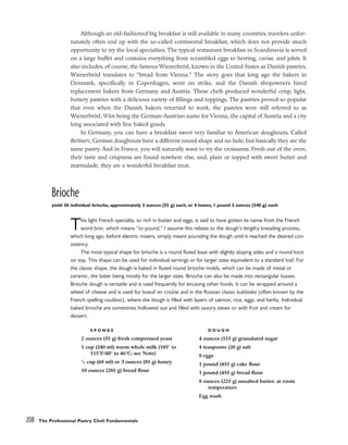 Although an old-fashioned big breakfast is still available in many countries, travelers unfor-
tunately often end up with the so-called continental breakfast, which does not provide much
opportunity to try the local specialties. The typical restaurant breakfast in Scandinavia is served
on a large buffet and contains everything from scrambled eggs to herring, caviar, and pâtés. It
also includes, of course, the famous Wienerbröd, known in the United States as Danish pastries.
Wienerbröd translates to “bread from Vienna.” The story goes that long ago the bakers in
Denmark, specifically in Copenhagen, went on strike, and the Danish shopowners hired
replacement bakers from Germany and Austria. These chefs produced wonderful crisp, light,
buttery pastries with a delicious variety of fillings and toppings. The pastries proved so popular
that even when the Danish bakers returned to work, the pastries were still referred to as
Wienerbröd, Wien being the German-Austrian name for Vienna, the capital of Austria and a city
long associated with fine baked goods.
In Germany, you can have a breakfast sweet very familiar to American doughnuts. Called
Berliners, German doughnuts have a different round shape and no hole, but basically they are the
same pastry. And in France, you will naturally want to try the croissants. Fresh out of the oven,
their taste and crispness are found nowhere else, and, plain or topped with sweet butter and
marmalade, they are a wonderful breakfast treat.
Brioche
yield: 36 individual brioche, approximately 2 ounces (55 g) each, or 4 loaves, 1 pound 3 ounces (540 g) each
This light French specialty, so rich in butter and eggs, is said to have gotten its name from the French
word brier, which means “to pound.” I assume this relates to the dough’s lengthy kneading process,
which long ago, before electric mixers, simply meant pounding the dough until it reached the desired con-
sistency.
The most typical shape for brioche is a round fluted base with slightly sloping sides and a round knot
on top. This shape can be used for individual servings or for larger sizes equivalent to a standard loaf. For
the classic shape, the dough is baked in fluted round brioche molds, which can be made of metal or
ceramic, the latter being mostly for the larger sizes. Brioche can also be made into rectangular loaves.
Brioche dough is versatile and is used frequently for encasing other foods. It can be wrapped around a
wheel of cheese and is used for boeuf en croûte and in the Russian classic kulebiaka (often known by the
French spelling coulibiac), where the dough is filled with layers of salmon, rice, eggs, and herbs. Individual
baked brioche are sometimes hollowed out and filled with savory stews or with fruit and cream for
dessert.
208 The Professional Pastry Chef: Fundamentals
S P O N G E
2 ounces (55 g) fresh compressed yeast
1 cup (240 ml) warm whole milk (105° to
115°F/40° to 46°C; see Note)
1
⁄4 cup (60 ml) or 3 ounces (85 g) honey
10 ounces (285 g) bread flour
D O U G H
4 ounces (115 g) granulated sugar
4 teaspoons (20 g) salt
8 eggs
1 pound (455 g) cake flour
1 pound (455 g) bread flour
8 ounces (225 g) unsalted butter, at room
temperature
Egg wash
 