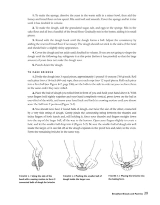 1. To make the sponge, dissolve the yeast in the warm milk in a mixer bowl, then add the
honey and bread flour on low speed. Mix until soft and smooth. Cover the sponge and let it rise
until it has doubled in volume.
2. To make the dough, add the granulated sugar, salt, and eggs to the sponge. Mix in the
cake flour and all but a handful of the bread flour. Gradually mix in the butter, adding it in small
pieces.
3. Knead with the dough hook until the dough forms a ball. Adjust the consistency by
adding the reserved bread flour if necessary. The dough should not stick to the sides of the bowl
and should have a slightly shiny appearance.
4. Cover the dough and set aside until doubled in volume. If you are not going to shape the
dough until the following day, refrigerate it at this point (before it has proofed) so that the large
amount of yeast does not make the dough sour.
5. Punch down the dough.
T O M A K E B R I O C H E
1. Divide the dough into 3 equal pieces, approximately 1 pound 10 ounces (740 g) each. Roll
each piece into a 16-inch (40-cm) rope, then cut each rope into 12 equal pieces. Roll each piece
into a firm ball (see Figure 4-2, page 186); set the balls to the side in order so you can form them
in the same order they were rolled.
2. Place the ball of dough you rolled first in front of you and hold your hand above it. With
your fingers held tightly together and your hand completely vertical, press down on the ball at
one-third of the width, and move your hand back and forth in a sawing motion until you almost
sever the ball into 2 portions (Figure 5-1).
3. You should now have 2 round balls of dough, one twice the size of the other, connected
by a very thin string of dough. Gently pinch the connecting string between the thumbs and
index fingers of both hands and, still holding it, force your thumbs and fingers straight down
into the top of the larger ball, all the way to the bottom. Open your fingers slightly to create a
hole, and let the smaller ball drop into it (Figure 5-2). Be sure the smaller ball of dough sits well
inside the larger, or it can fall off as the dough expands in the proof box and, later, in the oven.
Form the remaining brioche in the same way.
Breakfast Breads and Pastries 209
FIGURE 5-1 Using the side of the
hand with a sawing motion to form 2
connected balls of dough for brioche
FIGURE 5-2 Pushing the smaller ball of
dough inside the larger one
FIGURE 5-3 Placing the brioche into
the baking form
 