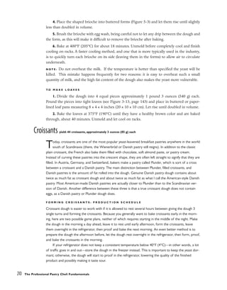 4. Place the shaped brioche into buttered forms (Figure 5-3) and let them rise until slightly
less than doubled in volume.
5. Brush the brioche with egg wash, being careful not to let any drip between the dough and
the form, as this will make it difficult to remove the brioche after baking.
6. Bake at 400°F (205°C) for about 18 minutes. Unmold before completely cool and finish
cooling on racks. A faster cooling method, and one that is more typically used in the industry,
is to quickly turn each brioche on its side (leaving them in the forms) to allow air to circulate
underneath.
N O T E : Do not overheat the milk. If the temperature is hotter than specified the yeast will be
killed. This mistake happens frequently for two reasons: it is easy to overheat such a small
quantity of milk, and the high fat content of the dough also makes the yeast more vulnerable.
T O M A K E L O A V E S
1. Divide the dough into 4 equal pieces approximately 1 pound 3 ounces (540 g) each.
Pound the pieces into tight loaves (see Figure 3-13, page 143) and place in buttered or paper-
lined loaf pans measuring 8 x 4 x 4 inches (20 x 10 x 10 cm). Let rise until doubled in volume.
2. Bake the loaves at 375°F (190°C) until they have a healthy brown color and are baked
through, about 40 minutes. Unmold and let cool on racks.
Croissants yield: 44 croissants, approximately 3 ounces (85 g) each
Today, croissants are one of the most popular yeast-leavened breakfast pastries anywhere in the world
south of Scandinavia (there, the Wienerbröd or Danish pastry still reigns). In addition to the classic
plain croissant, the French also bake them filled with chocolate, soft almond paste, or pastry cream.
Instead of curving these pastries into the crescent shape, they are often left straight to signify that they are
filled. In Austria, Germany, and Switzerland, bakers make a pastry called Plunder, which is sort of a cross
between a croissant and a Danish pastry. The main distinction between Plunder, filled croissants, and
Danish pastries is the amount of fat rolled into the dough. Genuine Danish pastry dough contains about
twice as much fat as croissant dough and about twice as much fat as what I call the American-style Danish
pastry. Most American-made Danish pastries are actually closer to Plunder than to the Scandinavian ver-
sion of Danish. Another difference between these three is that a true croissant dough does not contain
eggs, as a Danish pastry or Plunder dough does.
F O R M I N G C R O I S S A N T S : P R O D U C T I O N S C H E D U L E
Croissant dough is easier to work with if it is allowed to rest several hours between giving the dough 3
single turns and forming the croissants. Because you generally want to bake croissants early in the morn-
ing, here are two possible game plans, neither of which requires starting in the middle of the night. Make
the dough in the morning a day ahead, leave it to rest until early afternoon, form the croissants, leave
them overnight in the refrigerator, then proof and bake the next morning. An even better method is to
prepare the dough the afternoon before, let the dough rest overnight in the refrigerator, then form, proof,
and bake the croissants in the morning.
If your refrigerator does not keep a consistent temperature below 40°F (4°C)––in other words, a lot
of traffic goes in and out––store the dough in the freezer instead. This is important to keep the yeast dor-
mant; otherwise, the dough will start to proof in the refrigerator, lowering the quality of the finished
product and possibly making it taste sour.
210 The Professional Pastry Chef: Fundamentals
 