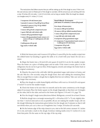 The instructions that follow assume that you will be making up all of the dough at once. If this is not
the case and you want to freeze part of the dough to use later, roll the amount you are working with into
a strip 10 inches (25 cm) wide, 1
⁄8 inch (3 mm) thick, and as long as needed. After the dough has relaxed,
cut triangles every 41
⁄2 inches (11.2 cm).
1.Work the lemon juice and 4 ounces (115 g) flour (1 ounce/30 g for the smaller recipe) into
the chilled butter by kneading it against the table or in a bowl with your hand. Do not use a
mixer.
2. Shape the butter into a 10-inch (25-cm) square (5-inch/12.5-cm for the smaller recipe).
Place the butter on a piece of baking paper and set aside. If the room is warm, place it in the
refrigerator, but do not let it get too firm. If this happens, rework and reshape the butter back to
the original consistency.
3. Dissolve the yeast in the cold milk. Add the granulated sugar, malt extract or honey, and
the salt. Mix for a few seconds, using the dough hook, then start adding the remaining flour.
Mix in enough flour to make a dough that is slightly firm but not rubbery. Take care not to mix
any longer than necessary.
4. Place the dough on a table dusted lightly with flour; roll it out to a 14-inch (35-cm) square
(7-inch/17.5-cm for the smaller recipe).
5. Check the butter to be sure that it is smooth and at the same consistency as the dough;
adjust if necessary. Place the butter square on the dough diagonally so that there are 4 triangles
on the sides, fold in the sides, and seal in the butter (see Figures 2-10 and 2-11, page 75).
6. Give the dough 3 single turns (directions follow). Refrigerate, covered, for at least 2 hours.
7. Roll the dough into a rectangle measuring 491
⁄2 x 30 inches (123.7 x 75 cm), slightly thin-
ner than 1
⁄4 inch (6 mm) and as even as possible. (If you are making the smaller recipe, roll out
the dough following the instructions given below.) Let the dough rest 5 minutes so that it will
not shrink when you cut it, then cut it lengthwise into 3 strips, 10 inches (25 cm) wide.
8. On the bottom edge of the strip closest to you, start at the left corner, measure 41
⁄2 inches
(11.2 cm), and make a mark in the dough. Continue making marks every 41
⁄2 inches (11.2 cm)
from that point. Do the same on the top edge of the top strip.
Breakfast Breads and Pastries 211
2 teaspoons (10 ml) lemon juice
3 pounds 4 ounces (1 kg 480 g) bread flour
2 pounds 8 ounces (1 kg 135 g) chilled
unsalted butter
3 ounces (85 g) fresh compressed yeast
1 quart (960 ml) cold whole milk
3 ounces (85 g) granulated sugar
1 ounce (30 g) granulated malt extract or 2
ounces (55 g) or 3 tablespoons (45 ml)
honey
3 tablespoons (45 g) salt
Egg wash or whole milk
Small-Batch Croissants
yield: about 15 croissants, 2 ounces (55 g) each
Few drops of lemon juice
12 ounces (340 g) bread flour
10 ounces (285 g) chilled unsalted butter
1 ounce (30 g) fresh compressed yeast
1 cup (240 ml) cold whole milk
4 teaspoons (20 g) granulated sugar
21
⁄4 teaspoons (7 g) granulated malt extract or
1 tablespoon (15 ml) honey
2 teaspoons (10 g) salt
Egg wash or whole milk
 