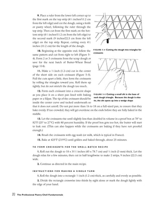 9. Place a ruler from the lower left corner up to
the first mark on the top strip (41
⁄2 inches/11.2 cm
from the left edge) and cut the dough, using a knife
or pastry wheel, following the ruler through the
top strip. Then cut from the first mark on the bot-
tom strip (41
⁄2 inches/11.2 cm from the left edge) to
the second mark (9 inches/22.5 cm from the left
edge) on the top strip. Repeat, cutting every 41
⁄2
inches (11.2 cm) for the length of the dough.
10. Beginning at the opposite end, follow the
same pattern and cut from right to left (Figure 5-
4). Form 2 or 3 croissants from the scrap dough or
save for the next batch of Butter-Wheat Bread
(page 114).
11. Make a 1
⁄2-inch (1.2-cm) cut in the center
of the short side on each croissant (Figure 5-5).
Pull the cuts apart a little, then form the croissants
by rolling the triangles toward you. Roll them up
tightly, but do not stretch the dough too much.
12. Form each croissant into a crescent shape
as you place it on a sheet pan lined with baking
paper or a Silpat. The tip of the croissant should be
inside the center curve and tucked underneath so
that it does not unroll. Do not put more than 16 to 18 on a full-sized pan, to ensure that they
bake evenly. If too crowded, they will get overdone on the ends before they are fully baked in the
middle.
13. Let the croissants rise until slightly less than doubled in volume in a proof box at 78° to
82°F (25° to 27°C) with 80 percent humidity. If the proof box gets too hot, the butter will start
to leak out. (This can also happen while the croissants are baking if they have not proofed
enough.)
14. Brush the croissants with egg wash (or milk, which is typical in France).
15. Bake at 425°F (219°C) until golden and baked through, about 25 minutes.
T O F O R M C R O I S S A N T S F O R T H E S M A L L - B A T C H R E C I P E
1. Roll out the dough to 18 x 311
⁄2 inches (45 x 78.7 cm) and 1
⁄8 inch (3 mm) thick. Let the
dough relax for a few minutes, then cut in half lengthwise to make 2 strips, 9 inches (22.5 cm)
wide.
2. Continue as directed in the main recipe.
I N S T R U C T I O N S F O R M A K I N G A S I N G L E T U R N
1. Roll the dough into a rectangle 1
⁄2 inch (1.2 cm) thick, as carefully and evenly as possible.
2. Divide the rectangle crosswise into thirds by sight alone or mark the dough lightly with
the edge of your hand.
212 The Professional Pastry Chef: Fundamentals
FIGURE 5-4 Cutting the dough into triangles for
croissants
FIGURE 5-5 Cutting a small slit in the base of
each dough triangle. Because the dough is elas-
tic, the slit opens up into a wedge shape
 