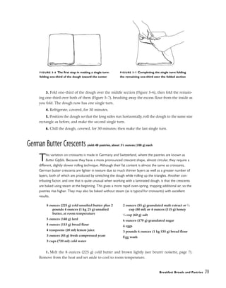 3. Fold one-third of the dough over the middle section (Figure 5-6), then fold the remain-
ing one-third over both of them (Figure 5-7), brushing away the excess flour from the inside as
you fold. The dough now has one single turn.
4. Refrigerate, covered, for 30 minutes.
5. Position the dough so that the long sides run horizontally, roll the dough to the same size
rectangle as before, and make the second single turn.
6. Chill the dough, covered, for 30 minutes; then make the last single turn.
German Butter Crescents yield: 48 pastries, about 31
/2 ounces (100 g) each
This variation on croissants is made in Germany and Switzerland, where the pastries are known as
Butter Gipfels. Because they have a more pronounced crescent shape, almost circular, they require a
different, slightly slower rolling technique. Although their fat content is almost the same as croissants,
German butter crescents are lighter in texture due to much thinner layers as well as a greater number of
layers, both of which are produced by stretching the dough while rolling up the triangles. Another con-
tributing factor, and one that is quite unusual when working with a laminated dough, is that the crescents
are baked using steam at the beginning. This gives a more rapid oven-spring, trapping additional air, so the
pastries rise higher. They may also be baked without steam (as is typical for croissants) with excellent
results.
1. Melt the 8 ounces (225 g) cold butter and brown lightly (see beurre noisette, page 7).
Remove from the heat and set aside to cool to room temperature.
Breakfast Breads and Pastries 213
FIGURE 5-6 The first step in making a single turn:
folding one-third of the dough toward the center
FIGURE 5-7 Completing the single turn: folding
the remaining one-third over the folded section
8 ounces (225 g) cold unsalted butter plus 2
pounds 4 ounces (1 kg 25 g) unsalted
butter, at room temperature
5 ounces (140 g) lard
4 ounces (115 g) bread flour
4 teaspoons (20 ml) lemon juice
3 ounces (85 g) fresh compressed yeast
3 cups (720 ml) cold water
2 ounces (55 g) granulated malt extract or 1
⁄3
cup (80 ml) or 4 ounces (115 g) honey
1
⁄4 cup (60 g) salt
6 ounces (170 g) granulated sugar
4 eggs
3 pounds 6 ounces (1 kg 535 g) bread flour
Egg wash
 