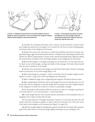 2. Combine the remaining soft butter, lard, 4 ounces (115 g) bread flour, and the lemon
juice. Shape the mixture into a rectangle, 14 x 12 inches (35 x 30 cm), on a sheet of baking paper
and reserve; place in the refrigerator if necessary.
3. Dissolve the yeast in the cold water in a mixer bowl. Add the malt extract or honey, salt,
granulated sugar, eggs, and browned butter. Reserve a handful of the remaining bread flour and
add the rest. Mix for approximately 1 minute until a smooth soft dough forms. Adjust by adding
the reserved flour as needed. Cover the dough and place in the refrigerator for 30 minutes.
4. Roll out the dough to a rectangle measuring 14 x 18 inches (35 x 45 cm). Place the but-
ter block on top of the dough, covering two-thirds of the rectangle. The butter block should
have the same consistency as the dough.
5. Fold the uncovered third of the dough over half of the butter block. Fold the remaining
butter-covered piece on top of the dough (Figure 5-8).
6. Roll out the dough to a rectangle 1
⁄2 inch (1.2 cm) thick. Give the dough a single turn (see
Figures 5-6 and 5-7, page 213). Cover and refrigerate for 30 minutes.
7. Make 2 additional single turns, refrigerating the dough for 30 minutes between them.
8. After completing the third turn, roll out the dough to the size of a full sheet pan, 16 x 24
inches (40 x 60 cm); refrigerate to relax the dough first if necessary. Cover the dough and place
in the refrigerator or freezer for at least 2 to 3 hours or, preferably, overnight.
9. Cut the dough in half crosswise. Roll out one piece at a time to a rectangle measuring 16
x 42 inches (40 cm x 1 m 5 cm) and about 1
⁄16 inch (2 mm) thick.
10. Let the dough relax for a few minutes (roll the second piece in the meantime), then cut
lengthwise into 2 strips, 8 inches (20 cm) wide.
11. Cut each strip into 12 triangles measuring 7 inches (17.5 cm) across the base. You will
need to miter the 2 end pieces together to make a total of 12 crescents. Cut a slit in the center
of the base of each triangle, as for croissants (see Figure 5-5, page 212).
12. Roll the triangles tightly by holding the pointed end still with one hand while using the
palm of the other hand to curl up the dough, lightly stretching it as you roll (Figure 5-9).
214 The Professional Pastry Chef: Fundamentals
FIGURE 5-8 Folding the butter block into the German Butter Crescent
dough: the butter is positioned to cover two-thirds of the dough; the dough is
folded in thirds, folding the uncovered portion first
FIGURE 5-9 Forming German Butter Crescents
by holding the tip of the triangle steady and
stretching the dough while rolling the wide end
toward you with the other hand
 