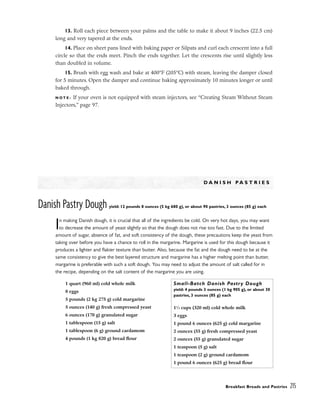 13. Roll each piece between your palms and the table to make it about 9 inches (22.5 cm)
long and very tapered at the ends.
14. Place on sheet pans lined with baking paper or Silpats and curl each crescent into a full
circle so that the ends meet. Pinch the ends together. Let the crescents rise until slightly less
than doubled in volume.
15. Brush with egg wash and bake at 400°F (205°C) with steam, leaving the damper closed
for 5 minutes. Open the damper and continue baking approximately 10 minutes longer or until
baked through.
N O T E : If your oven is not equipped with steam injectors, see “Creating Steam Without Steam
Injectors,” page 97.
D A N I S H P A S T R I E S
Danish Pastry Dough yield: 12 pounds 8 ounces (5 kg 680 g), or about 90 pastries, 3 ounces (85 g) each
In making Danish dough, it is crucial that all of the ingredients be cold. On very hot days, you may want
to decrease the amount of yeast slightly so that the dough does not rise too fast. Due to the limited
amount of sugar, absence of fat, and soft consistency of the dough, these precautions keep the yeast from
taking over before you have a chance to roll in the margarine. Margarine is used for this dough because it
produces a lighter and flakier texture than butter. Also, because the fat and the dough need to be at the
same consistency to give the best layered structure and margarine has a higher melting point than butter,
margarine is preferable with such a soft dough. You may need to adjust the amount of salt called for in
the recipe, depending on the salt content of the margarine you are using.
Breakfast Breads and Pastries 215
1 quart (960 ml) cold whole milk
8 eggs
5 pounds (2 kg 275 g) cold margarine
5 ounces (140 g) fresh compressed yeast
6 ounces (170 g) granulated sugar
1 tablespoon (15 g) salt
1 tablespoon (6 g) ground cardamom
4 pounds (1 kg 820 g) bread flour
Small-Batch Danish Pastry Dough
yield: 4 pounds 3 ounces (1 kg 905 g), or about 30
pastries, 3 ounces (85 g) each
11
⁄3 cups (320 ml) cold whole milk
3 eggs
1 pound 6 ounces (625 g) cold margarine
2 ounces (55 g) fresh compressed yeast
2 ounces (55 g) granulated sugar
1 teaspoon (5 g) salt
1 teaspoon (2 g) ground cardamom
1 pound 6 ounces (625 g) bread flour
 