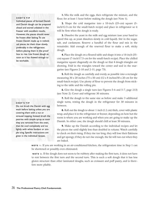 1. Mix the milk and the eggs, then refrigerate the mixture, and the
flour, for at least 1 hour before making the dough (see Note 1).
2. Shape the cold margarine into a 10-inch (25-cm) square (5-
inch/12.5-cm for the small-batch recipe) and place in refrigerator so it
will be firm when the dough is ready.
3. Dissolve the yeast in the milk and egg mixture (use your hand to
speed this up, as yeast dissolves slowly in cold liquid). Stir in the sugar,
salt, and cardamom. Reserve a handful of the flour and mix in the
remainder. Add enough of the reserved flour to make a soft, sticky
dough.
4. Place the dough on a floured table and shape it into a 14-inch (35-
cm) square (7-inch/17.5-cm for the small-batch recipe). Place the chilled
margarine square diagonally on the dough so that 4 dough triangles are
showing. Fold in the triangles toward the center and seal in the mar-
garine (see Figures 2-10 and 2-11, page 75).
5. Roll the dough as carefully and evenly as possible into a rectangle
measuring 30 x 20 inches (75 x 50 cm) (12 x 8 inches/30 x 20 cm for the
small-batch recipe). Use plenty of flour to prevent the dough from stick-
ing to the table and the rolling pin.
6. Give the dough a single turn (see Figures 5-6 and 5-7, page 213)
(see Note 2). Cover and refrigerate 30 minutes.
7. Roll the dough to the same size as before and make 3 additional
single turns, resting the dough in the refrigerator for 30 minutes in
between.
8. Roll out the dough to about 1
⁄2 inch (1.2 cm) thick, cover with plastic
wrap, and place it in the refrigerator or freezer, depending on how hot the
room is where you are working and when you are going to make up the
Danish. In either case, the dough should chill at least 30 minutes.
9. Make up the Danish according to the individual recipes and let
the pieces rise until slightly less than doubled in volume. Watch carefully
to check on their rising. If they rise too long, they will lose their flakiness
and get spongy; if they do not rise enough, the fat will run out when they
are baked.
N O T E 1 : If you are working in an air-conditioned kitchen, the refrigeration time in Step 1 can
be shortened or possibly even eliminated.
N O T E 2 : If the dough does not seem to be rubbery after making the first turn, it does not have
to rest between the first turn and the second turn. This is such a soft dough that it has less
gluten structure than other laminated doughs, such as croissant and puff pastry, and is there-
fore more pliable.
216 The Professional Pastry Chef: Fundamentals
C H E F ’ S T I P
Individual pieces of formed Danish
and Danish dough can be prepared
ahead and stored unbaked in the
freezer with excellent results.
However, the pieces should never
be frozen after baking.To use
frozen Danish made up in individ-
ual pieces, let them thaw slowly,
preferably in the refrigerator,
before placing them in the proof
box to rise. Use frozen dough as
soon as it has thawed enough to
be workable.
C H E F ’ S T I P
Do not brush the Danish with egg
wash before baking unless you are
covering them with a nut or
streusel topping. Instead, brush the
pastries with simple syrup as soon
they are removed from the oven,
then let cool completely and ice
lightly with white fondant or sim-
ple icing. Specific instructions are
given in the individual recipes.
 