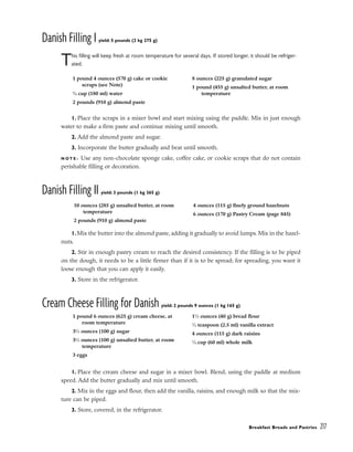 Danish Filling I yield: 5 pounds (2 kg 275 g)
This filling will keep fresh at room temperature for several days. If stored longer, it should be refriger-
ated.
1. Place the scraps in a mixer bowl and start mixing using the paddle. Mix in just enough
water to make a firm paste and continue mixing until smooth.
2. Add the almond paste and sugar.
3. Incorporate the butter gradually and beat until smooth.
N O T E : Use any non-chocolate sponge cake, coffee cake, or cookie scraps that do not contain
perishable filling or decoration.
Danish Filling II yield: 3 pounds (1 kg 365 g)
1.Mix the butter into the almond paste, adding it gradually to avoid lumps. Mix in the hazel-
nuts.
2. Stir in enough pastry cream to reach the desired consistency. If the filling is to be piped
on the dough, it needs to be a little firmer than if it is to be spread; for spreading, you want it
loose enough that you can apply it easily.
3. Store in the refrigerator.
Cream Cheese Filling for Danish yield: 2 pounds 9 ounces (1 kg 165 g)
1. Place the cream cheese and sugar in a mixer bowl. Blend, using the paddle at medium
speed. Add the butter gradually and mix until smooth.
2. Mix in the eggs and flour, then add the vanilla, raisins, and enough milk so that the mix-
ture can be piped.
3. Store, covered, in the refrigerator.
Breakfast Breads and Pastries 217
1 pound 4 ounces (570 g) cake or cookie
scraps (see Note)
3
⁄4 cup (180 ml) water
2 pounds (910 g) almond paste
8 ounces (225 g) granulated sugar
1 pound (455 g) unsalted butter, at room
temperature
10 ounces (285 g) unsalted butter, at room
temperature
2 pounds (910 g) almond paste
4 ounces (115 g) finely ground hazelnuts
6 ounces (170 g) Pastry Cream (page 845)
1 pound 6 ounces (625 g) cream cheese, at
room temperature
31
⁄2 ounces (100 g) sugar
31
⁄2 ounces (100 g) unsalted butter, at room
temperature
3 eggs
11
⁄2 ounces (40 g) bread flour
1
⁄2 teaspoon (2.5 ml) vanilla extract
4 ounces (115 g) dark raisins
1
⁄4 cup (60 ml) whole milk
 