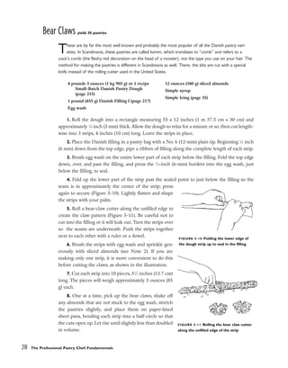 Bear Claws yield: 30 pastries
These are by far the most well known and probably the most popular of all the Danish pastry vari-
eties. In Scandinavia, these pastries are called kamm, which translates to “comb” and refers to a
cock’s comb (the fleshy red decoration on the head of a rooster), not the type you use on your hair. The
method for making the pastries is different in Scandinavia as well. There, the slits are cut with a special
knife instead of the rolling cutter used in the United States.
1. Roll the dough into a rectangle measuring 55 x 12 inches (1 m 37.5 cm x 30 cm) and
approximately 1
⁄8 inch (3 mm) thick. Allow the dough to relax for a minute or so, then cut length-
wise into 3 strips, 4 inches (10 cm) long. Leave the strips in place.
2. Place the Danish filling in a pastry bag with a No. 6 (12-mm) plain tip. Beginning 1
⁄4 inch
(6 mm) down from the top edge, pipe a ribbon of filling along the complete length of each strip.
3. Brush egg wash on the entire lower part of each strip below the filling. Fold the top edge
down, over, and past the filling, and press the 1
⁄4-inch (6-mm) borders into the egg wash, just
below the filling, to seal.
4. Fold up the lower part of the strip past the sealed point to just below the filling so the
seam is in approximately the center of the strip; press
again to secure (Figure 5-10). Lightly flatten and shape
the strips with your palm.
5. Roll a bear-claw cutter along the unfilled edge to
create the claw pattern (Figure 5-11). Be careful not to
cut into the filling or it will leak out. Turn the strips over
so the seams are underneath. Push the strips together
next to each other with a ruler or a dowel.
6. Brush the strips with egg wash and sprinkle gen-
erously with sliced almonds (see Note 2). If you are
making only one strip, it is more convenient to do this
before cutting the claws, as shown in the illustration.
7. Cut each strip into 10 pieces, 51
⁄2 inches (13.7 cm)
long. The pieces will weigh approximately 3 ounces (85
g) each.
8. One at a time, pick up the bear claws, shake off
any almonds that are not stuck to the egg wash, stretch
the pastries slightly, and place them on paper-lined
sheet pans, bending each strip into a half-circle so that
the cuts open up. Let rise until slightly less than doubled
in volume.
218 The Professional Pastry Chef: Fundamentals
4 pounds 3 ounces (1 kg 905 g) or 1 recipe
Small-Batch Danish Pastry Dough
(page 215)
1 pound (455 g) Danish Filling I (page 217)
Egg wash
12 ounces (340 g) sliced almonds
Simple syrup
Simple Icing (page 35)
FIGURE 5-10 Folding the lower edge of
the dough strip up to seal in the filling
FIGURE 5-11 Rolling the bear claw cutter
along the unfilled edge of the strip
 
