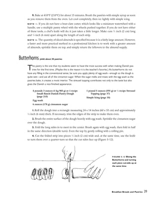 9. Bake at 410°F (210°C) for about 15 minutes. Brush the pastries with simple syrup as soon
as you remove them from the oven. Let cool completely, then ice lightly with simple icing.
N O T E 1 : If you do not have a bear-claw cutter, which looks like a miniature waterwheel with a
handle, use a multiple pastry wheel with the wheels pushed together. If you do not have either
of these tools, a chef’s knife will do; it just takes a little longer. Make cuts 3
⁄4 inch (2 cm) long
and 1
⁄4 inch (6 mm) apart along the length of each strip.
N O T E 2 : The quantity of sliced almonds is specified because it is a fairly large amount. However,
a faster and more practical method in a professional kitchen is to work with a greater amount
of almonds, sprinkle them on top, and simply return the leftovers to the almond supply.
Butterhorns yield: about 30 pastries
This pastry is the one that my students seem to have the most success with when making Danish pas-
tries for the first time. (Maybe this is the reason it is the teacher’s favorite.) As butterhorns do not
have any filling in the conventional sense, be sure you apply plenty of egg wash––enough so the dough is
quite wet––and use all of the cinnamon sugar. When the sugar melts and mixes with the egg wash as the
pastries bake, it creates a moist interior. The streusel topping contributes not only to the taste but also
gives the Danish a nice finished appearance.
1. Roll the dough into a rectangle measuring 24 x 14 inches (60 x 35 cm) and approximately
1
⁄4 inch (6 mm) thick. If necessary, trim the edges of the strip to make them even.
2. Brush the entire surface of the dough heavily with egg wash. Sprinkle the cinnamon sugar
over the dough.
3. Fold the long sides in to meet in the center. Brush again with egg wash, then fold in half
in the same direction (double turn). Even the top by gently rolling with a rolling pin.
4. Cut the folded strip into pieces 3
⁄4 inch (2 cm) wide and, at the same time, use the knife
to turn them over a quarter-turn so that the cut sides face up (Figure 5-12).
Breakfast Breads and Pastries 219
4 pounds 3 ounces (1 kg 905 g) or 1 recipe
Small-Batch Danish Pastry Dough
(page 215)
Egg wash
6 ounces (170 g) cinnamon sugar
1 pound 5 ounces (595 g) or 1
⁄2 recipe Streusel
Topping (page 37)
Simple Icing (page 35)
FIGURE 5-12 Slicing the
Butterhorns and turning
each piece cut-side up at
the same time
 