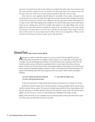 hot water and stirred from time to time while you complete the other steps. If you need to melt
the butter and flour mixture so you can brush it on cake pans, there is no reason to put it on
the top of the stove if the oven is closer; just put the pot in there for a few seconds.
Items that are used regularly should always be accessible. If you make croissants every
morning, there is no reason to make fresh egg wash each day. Instead, make enough to last three
or four days and store it, covered, in the refrigerator (in fact, egg wash actually works better if it
is a day or more old). When going to the refrigerator for milk to make pastry cream, think about
what you are making next, and if, for example, that happens to be apple filling, take out the
apples at the same time instead of making two trips. If you can think one or two steps ahead,
you will get a lot more done in less time. It is a bit like the old saying, “Don’t walk across the
river to fetch water,” or, as my master used to tell me when I was an apprentice, “What you do
not have in your head, you have to make up for with your feet.”
Almond Paste yield: 1 pound 14 ounces (855 g)
Although it is simple to make almond paste if you have an almond mill (see page 937), the time
involved does not justify the cost savings in today’s industry, so it is rarely made in the pastry shop
nowadays. The only disadvantage to purchasing a commercial brand is that consistency varies from one
brand to another, and you will need to compensate for that in some recipes. Also, there can be tiny
specks of brown skin from almonds that were not blanched properly in some batches. If you find that you
cannot produce the specified powdery consistency in Step 1, very finely ground almonds will suffice. The
quality of the finished product will not be as good, but the only recipe in which it will be noticeable is
Marzipan.
1. Place the almonds in a high-speed food processor and process to a powder (see Note).
2. Add the powdered sugar; then, with the machine running, gradually add the simple syrup
until the mixture forms a paste. The amount of simple syrup needed will vary depending on how
dry the almonds are. Freshly blanched almonds will need less syrup. Store the almond paste,
tightly covered, for up to 1 week at room temperature. Refrigerate for longer storage.
N O T E : If the almonds are not completely dry, you will get a paste at this point rather than a pow-
der. This is fine, provided that the paste is smooth.
4 The Professional Pastry Chef: Fundamentals
10 ounces (285 g) dry blanched almonds
10 ounces (285 g) powdered sugar
11
⁄4 cups (300 ml) simple syrup
 