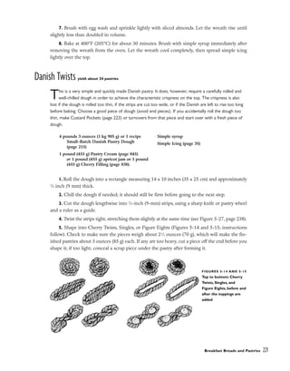7. Brush with egg wash and sprinkle lightly with sliced almonds. Let the wreath rise until
slightly less than doubled in volume.
8. Bake at 400°F (205°C) for about 30 minutes. Brush with simple syrup immediately after
removing the wreath from the oven. Let the wreath cool completely, then spread simple icing
lightly over the top.
Danish Twists yield: about 24 pastries
This is a very simple and quickly made Danish pastry. It does, however, require a carefully rolled and
well-chilled dough in order to achieve the characteristic crispness on the top. The crispness is also
lost if the dough is rolled too thin, if the strips are cut too wide, or if the Danish are left to rise too long
before baking. Choose a good piece of dough (avoid end pieces). If you accidentally roll the dough too
thin, make Custard Pockets (page 223) or turnovers from that piece and start over with a fresh piece of
dough.
1. Roll the dough into a rectangle measuring 14 x 10 inches (35 x 25 cm) and approximately
3
⁄8 inch (9 mm) thick.
2. Chill the dough if needed; it should still be firm before going to the next step.
3. Cut the dough lengthwise into 3
⁄8-inch (9-mm) strips, using a sharp knife or pastry wheel
and a ruler as a guide.
4. Twist the strips tight, stretching them slightly at the same time (see Figure 5-27, page 238).
5. Shape into Cherry Twists, Singles, or Figure Eights (Figures 5-14 and 5-15; instructions
follow). Check to make sure the pieces weigh about 21
⁄2 ounces (70 g), which will make the fin-
ished pastries about 3 ounces (85 g) each. If any are too heavy, cut a piece off the end before you
shape it; if too light, conceal a scrap piece under the pastry after forming it.
Breakfast Breads and Pastries 221
4 pounds 3 ounces (1 kg 905 g) or 1 recipe
Small-Batch Danish Pastry Dough
(page 215)
1 pound (455 g) Pastry Cream (page 845)
or 1 pound (455 g) apricot jam or 1 pound
(455 g) Cherry Filling (page 838)
Simple syrup
Simple Icing (page 35)
FIGURES 5-14 AND 5-15
Top to bottom: Cherry
Twists, Singles, and
Figure Eights, before and
after the toppings are
added
 