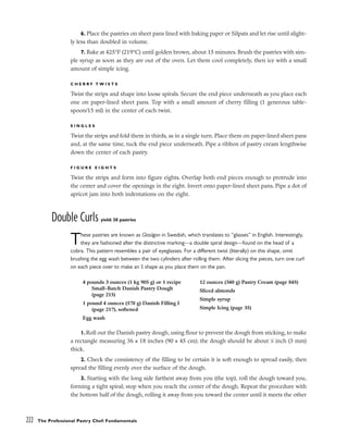 6. Place the pastries on sheet pans lined with baking paper or Silpats and let rise until slight-
ly less than doubled in volume.
7. Bake at 425°F (219°C) until golden brown, about 15 minutes. Brush the pastries with sim-
ple syrup as soon as they are out of the oven. Let them cool completely, then ice with a small
amount of simple icing.
C H E R R Y T W I S T S
Twist the strips and shape into loose spirals. Secure the end piece underneath as you place each
one on paper-lined sheet pans. Top with a small amount of cherry filling (1 generous table-
spoon/15 ml) in the center of each twist.
S I N G L E S
Twist the strips and fold them in thirds, as in a single turn. Place them on paper-lined sheet pans
and, at the same time, tuck the end piece underneath. Pipe a ribbon of pastry cream lengthwise
down the center of each pastry.
F I G U R E E I G H T S
Twist the strips and form into figure eights. Overlap both end pieces enough to protrude into
the center and cover the openings in the eight. Invert onto paper-lined sheet pans. Pipe a dot of
apricot jam into both indentations on the eight.
Double Curls yield: 30 pastries
These pastries are known as Glasögon in Swedish, which translates to “glasses” in English. Interestingly,
they are fashioned after the distinctive marking––a double spiral design––found on the head of a
cobra. This pattern resembles a pair of eyeglasses. For a different twist (literally) on this shape, omit
brushing the egg wash between the two cylinders after rolling them. After slicing the pieces, turn one curl
on each piece over to make an S shape as you place them on the pan.
1.Roll out the Danish pastry dough, using flour to prevent the dough from sticking, to make
a rectangle measuring 36 x 18 inches (90 x 45 cm); the dough should be about 1
⁄8 inch (3 mm)
thick.
2. Check the consistency of the filling to be certain it is soft enough to spread easily, then
spread the filling evenly over the surface of the dough.
3. Starting with the long side farthest away from you (the top), roll the dough toward you,
forming a tight spiral; stop when you reach the center of the dough. Repeat the procedure with
the bottom half of the dough, rolling it away from you toward the center until it meets the other
222 The Professional Pastry Chef: Fundamentals
4 pounds 3 ounces (1 kg 905 g) or 1 recipe
Small-Batch Danish Pastry Dough
(page 215)
1 pound 4 ounces (570 g) Danish Filling I
(page 217), softened
Egg wash
12 ounces (340 g) Pastry Cream (page 845)
Sliced almonds
Simple syrup
Simple Icing (page 35)
 