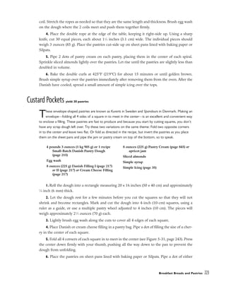 coil. Stretch the ropes as needed so that they are the same length and thickness. Brush egg wash
on the dough where the 2 coils meet and push them together firmly.
4. Place the double rope at the edge of the table, keeping it right-side up. Using a sharp
knife, cut 30 equal pieces, each about 11
⁄4 inches (3.1 cm) wide. The individual pieces should
weigh 3 ounces (85 g). Place the pastries cut-side up on sheet pans lined with baking paper or
Silpats.
5. Pipe 2 dots of pastry cream on each pastry, placing them in the center of each spiral.
Sprinkle sliced almonds lightly over the pastries. Let rise until the pastries are slightly less than
doubled in volume.
6. Bake the double curls at 425°F (219°C) for about 15 minutes or until golden brown.
Brush simple syrup over the pastries immediately after removing them from the oven. After the
Danish have cooled, spread a small amount of simple icing over the tops.
Custard Pockets yield: 30 pastries
These envelope-shaped pastries are known as Kuverts in Sweden and Spandaurs in Denmark. Making an
envelope––folding all 4 sides of a square in to meet in the center––is an excellent and convenient way
to enclose a filling. These pastries are fast to produce and because you start by cutting squares, you don’t
have any scrap dough left over. Try these two variations on the same theme: Fold two opposite corners
in to the center and leave two flat. Or fold as directed in the recipe, but invert the pastries as you place
them on the sheet pans and pipe the jam or pastry cream on top of the bottom, so to speak.
1. Roll the dough into a rectangle measuring 20 x 16 inches (50 x 40 cm) and approximately
1
⁄4 inch (6 mm) thick.
2. Let the dough rest for a few minutes before you cut the squares so that they will not
shrink and become rectangles. Mark and cut the dough into 4-inch (10-cm) squares, using a
ruler as a guide, or use a multiple pastry wheel adjusted to 4 inches (10 cm). The pieces will
weigh approximately 21
⁄2 ounces (70 g) each.
3. Lightly brush egg wash along the cuts to cover all 4 edges of each square.
4. Place Danish or cream cheese filling in a pastry bag. Pipe a dot of filling the size of a cher-
ry in the center of each square.
5. Fold all 4 corners of each square in to meet in the center (see Figure 5-31, page 243). Press
the center down firmly with your thumb, pushing all the way down to the pan to prevent the
dough from unfolding.
6. Place the pastries on sheet pans lined with baking paper or Silpats. Pipe a dot of either
Breakfast Breads and Pastries 223
4 pounds 3 ounces (1 kg 905 g) or 1 recipe
Small-Batch Danish Pastry Dough
(page 215)
Egg wash
8 ounces (225 g) Danish Filling I (page 217)
or II (page 217) or Cream Cheese Filling
(page 217)
8 ounces (225 g) Pastry Cream (page 845) or
apricot jam
Sliced almonds
Simple syrup
Simple Icing (page 35)
 
