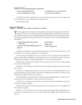 HONEY BUTTER yield: approximately 1 pound (455 g)
1. Combine all of the ingredients in a heavy-bottomed saucepan. Stir over medium heat
until the mixture comes to a boil. Remove from the heat.
2. Cool before using.
Mayor’s Wreath yield: 1 wreath, 10 inches (25 cm) in diameter
The name suggests that this wreath is something special, and I think you will agree after your first bite.
But there is a price to pay: The filling is made with a high percentage of almond paste, and the braid-
ing is quite labor intensive. However, its elegant appearance and great taste have always made this pastry
very popular, especially with anyone who doesn’t care for cinnamon, as this is one of the few Danish pas-
tries without it.
1. Roll out the dough to a strip 8 inches (20 cm) wide, 18 inches (45 cm) long, and 1
⁄8 inch
(3 mm) thick. Cut the strip lengthwise into 3 equal pieces.
2. Check the Danish filling to be sure it is not too soft, as the strips will be braided later;
adjust if needed. Place the filling in a pastry bag with a No. 3 (6-mm) plain tip. Pipe a ribbon of
filling along the length of each strip approximately 1
⁄2 inch (1.2 cm) from the top.
3. Brush egg wash along the bottom of the strips, then roll each one into a spiral, rolling
from the top to the bottom.
4. Roll out each coiled strip to 20 inches (50 cm) in length by rolling it between your palms
and the table.
5. Place the 3 strings, seam-side down, next to each other on the table. Braid them into a
Three-String Braid (see page 150), starting from the middle and working to each end to avoid
stretching the dough any more than necessary.
6. Carefully place the braided loaf on a sheet pan lined with baking paper or a Silpat. If nec-
essary, stretch the braid slightly to make it 24 inches (60 cm) long.
7. Shape into a ring that is 10 inches (25 cm) in diameter. Fold the ends together so that the
seam shows as little as possible.
8. Brush with egg wash and sprinkle lightly with sliced almonds. Let rise until slightly less
than doubled in volume.
9. Bake at 375°F (190°C) about 30 minutes. Brush with simple syrup immediately after
removing the wreath from the oven. Let cool completely, then lightly spread simple icing over
the top.
Breakfast Breads and Pastries 225
6 ounces (170 g) unsalted butter
2 ounces (55 g) light brown sugar
1
⁄3 cup (80 ml) or 4 ounces (115 g) honey
1
⁄2 cup (120 ml) half-and-half
1 pound (455 g) Danish Pastry Dough
(page 215)
6 ounces (170 g) Danish Filling II (page 217)
Egg wash
Sliced almonds
Simple syrup
Simple Icing (page 35)
 