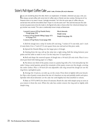 Sister’s Pull-Apart Coffee Cake yield: 1 cake, 10 inches (25 cm) in diameter
If you are wondering about this title, there is an explanation. In Sweden, whenever you pay a visit, you
are always served coffee with some kind of coffee cake or Danish and also cookies. During one of my
frequent visits to my sister’s house, I jokingly remarked, “Isn’t this the same type of coffee cake you
served last time and the time before that? I hope it’s not the same one!” She said that because this cake
turned out great every time she made it, she figured why take a chance when her critical and always hun-
gry brother was invited. This cake is traditionally known simply as Buttercake.
1. Roll the dough into a strip 22 inches (55 cm) long, 7 inches (17.5 cm) wide, and 1
⁄8 inch
(3 mm) thick. Cut a 7-inch (17.5-cm) square from one end and set this piece aside.
2. Spread the Danish filling over the larger piece of dough.
3. Starting from the top, roll up the strip into a tight string. Roll the string between your
palms and the table to make it even. Cut the strip into 12 equal pieces.
4. Roll and shape the reserved square of dough into a 10-inch (25-cm) circle. Place it on a
sheet pan lined with baking paper or a Silpat.
5. Put about one-third of the pastry cream in a pastry bag with a No. 3 (6-mm) plain tip. Set
aside. Using a metal spatula, spread the remainder of the pastry cream over the dough, covering
the entire surface. Place a 10-inch (25-cm) adjustable cake ring around the dough (or use the
ring from a springform pan).
6. Arrange the 12 pieces, cut-side up, on the cream. Press them in lightly with your knuck-
les. Pipe a dot of pastry cream about the size of a hazelnut on top and partially inside each piece.
Sprinkle with sliced almonds. Let the cake rise until slightly less than doubled in volume.
7. Bake at 375°F (190°C) for about 35 minutes. Brush the cake with simple syrup as soon as
you remove it from the oven. When the cake has cooled, remove the ring and ice lightly with
simple icing.
226 The Professional Pastry Chef: Fundamentals
1 pound 4 ounces (570 g) Danish Pastry
Dough (page 215)
6 ounces (170 g) Danish Filling I (page 217)
or II (page 217)
6 ounces (170 g) Pastry Cream (page 845)
Sliced almonds
Simple syrup
Simple Icing (page 35)
 