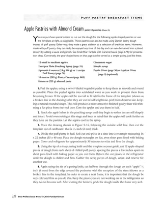 P U F F P A S T R Y B R E A K F A S T I T E M S
Apple Pastries with Almond Cream yield: 24 pastries (Photo 19)
You can purchase special cutters to cut out the dough for the following apple-shaped pastries or use
the template at right, as suggested. These pastries can also be made using Danish pastry dough
instead of puff pastry. Either way, they make a great addition to a selection of breakfast items. However,
made with puff pastry, they can really be enjoyed any time of the day and can even be turned into a plated
dessert by adding a sauce and garnish. See Small Pear Tartlets with Caramel Sauce (page 679) for presenta-
tion ideas. Conversely, the pear-shaped tarts on that page can be served as a simple pastry, just like these.
1. Peel the apples, using a swivel-bladed vegetable peeler to keep them as smooth and round
as possible. Place the peeled apples into acidulated water as you work to prevent them from
becoming brown. If the apples will be too tall to fit within the frame of the template (shown as
a broken line in the drawing) after they are cut in half lengthwise, peel them down to size, keep-
ing a natural rounded shape. This will produce a more attractive finished pastry than will trim-
ming a flat piece from one end later. Core the apples and cut them in half.
2. Poach the apple halves in the poaching syrup until they begin to soften but are still shapely
and intact. Avoid overcooking at this stage and keep in mind that the apples will cook further as
they bake on the pastries. Let the apples cool in the syrup.
3. Trace the drawing shown in Figure 5-16, following the outside solid line, then cut the
template out of cardboard that is 1
⁄16 inch (2 mm) thick.
4. Divide the puff pastry in half. Roll out one piece at a time into a rectangle measuring 16
x 22 inches (55 x 40 cm). Place the dough rectangles on flat, even sheet pans lined with baking
paper. Cover and refrigerate for approximately 30 minutes to relax and firm the dough.
5. Using the tip of a sharp paring knife and the template as your guide, cut 12 apple-shaped
pieces of dough from each sheet of chilled puff pastry, spacing the pieces a few inches apart on
sheet pans lined with baking paper as you cut them. Return the cut pieces to the refrigerator
until the dough is chilled and firm. Gather the scrap pieces of dough, cover, and reserve for
another use.
6. Again using the tip of a paring knife, cut halfway through the dough on each “apple” 1
⁄4
inch (6 mm) from the edge around the perimeter with the exception of the stem (shown as a
broken line in the template). In order to create a neat frame, it is important that the dough be
very cold and firm as you do this. Keep the pieces you are not working on in the refrigerator so
they do not become soft. After cutting the borders, prick the dough inside the frame very well.
228 The Professional Pastry Chef: Fundamentals
12 small to medium apples
2 recipes Plain Poaching Syrup (page 31)
5 pounds 8 ounces (2 kg 500 g) or 1
⁄2 recipe
Puff Pastry (page 74)
10 ounces (285 g) Pastry Cream (page 845)
8 ounces (225 g) almond paste
Cinnamon sugar
Simple syrup
Pectin Glaze (page 30) or Apricot Glaze
(page 5) (optional)
 