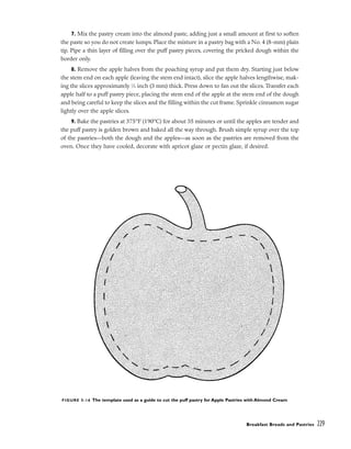 7. Mix the pastry cream into the almond paste, adding just a small amount at first to soften
the paste so you do not create lumps. Place the mixture in a pastry bag with a No. 4 (8-mm) plain
tip. Pipe a thin layer of filling over the puff pastry pieces, covering the pricked dough within the
border only.
8. Remove the apple halves from the poaching syrup and pat them dry. Starting just below
the stem end on each apple (leaving the stem end intact), slice the apple halves lengthwise, mak-
ing the slices approximately 1
⁄8 inch (3 mm) thick. Press down to fan out the slices. Transfer each
apple half to a puff pastry piece, placing the stem end of the apple at the stem end of the dough
and being careful to keep the slices and the filling within the cut frame. Sprinkle cinnamon sugar
lightly over the apple slices.
9. Bake the pastries at 375°F (190°C) for about 35 minutes or until the apples are tender and
the puff pastry is golden brown and baked all the way through. Brush simple syrup over the top
of the pastries––both the dough and the apples––as soon as the pastries are removed from the
oven. Once they have cooled, decorate with apricot glaze or pectin glaze, if desired.
Breakfast Breads and Pastries 229
FIGURE 5-16 The template used as a guide to cut the puff pastry for Apple Pastries with Almond Cream
 