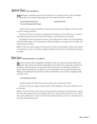 Apricot Glaze yield: 2 cups (480 ml)
Melted sugar is extremely hot and can cause serious burns, so unless you have a chef’s brass fingers,
take great care in testing the glaze against your skin. Using two spoons is a safer bet.
1. Place the jam, sugar, and water in a heavy-bottomed saucepan. Bring to a boil over medi-
um heat, stirring constantly.
2. Lower the heat and continue cooking until the mixture can be pulled into a 1
⁄4-inch (6-
mm) thread between your thumb and index finger or with the back of two spoons.
3. Quickly remove the pan from the heat, strain (discard the solids), and use immediately.
Store the leftover glaze at room temperature. Reheat the glaze to use again; if it is too thick, add
a small amount of water.
N O T E : If you overcook the glaze, it will become too thick to use properly. Unless it has started
to caramelize, you can correct this by adding a small amount of water and cooking to the thread
test again.
Beet Juice yield: approximately 11
/4 cups (300 ml)
Beets are among the few red vegetables. They get their color from a group of pigments called antho-
cyanins. These are the same elements responsible for most of the color in red, purple, and blue fruits
and flowers. Extracted beet juice can be used to color food products as an alternative to artificial red
dyes. If added to foods that are too alkaline, the color will change from red to purple and begin to fade.
Adding an acid will prevent this and will even reverse the effect after it has occurred, changing the purple
color back to red.
1. Wash and peel the beets, then process using a juice extractor (see Note).
2. Store the juice in a plastic squeeze bottle in the refrigerator. The juice will keep for sev-
eral months.
N O T E : If you do not have a juice extractor, chop the beets and grind in a food processor or grate
the beets fine and press the juice through a fine sieve. Using a food processor is not as desir-
able, as the yield of juice is much lower and both alternatives take more time. The freshness of
the beets also affects the yield.
Mise en Place 5
1 pound (455 g) apricot jam
3 ounces (85 g) granulated sugar
1
⁄3 cup (80 ml) water
1 pound (455 g) red beets
 