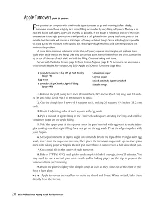 Apple Turnovers yield: 20 pastries
Few pastries can compete with a well-made apple turnover to go with morning coffee. Ideally,
turnovers should have a slightly tart, moist filling surrounded by very flaky puff pastry. The key is to
have the baked puff pastry as dry and crumbly as possible. If the dough is rolled too thick or if the oven
temperature is too high, you may very well produce a tall, golden brown pastry that looks great on the
outside, but the inside will contain a thick layer of heavy, unbaked dough. Some soft dough is impossible
to avoid due to the moisture in the apples, but the proper dough thickness and oven temperature will
minimize the problem.
A more labor-intensive solution is to fold the puff pastry squares into triangles and prebake them
(bake them blind without the filling) until they are almost done. Remove them from the oven, carefully lift
up or cut off the top of each shell, and add the filling. Continue baking until done.
Served with Vanilla Ice Cream (page 734) or Créme Anglaise (page 817), turnovers can also make a
lovely simple dessert. For variation, try Sour Apple and Cheese Turnovers (page 686).
1. Roll out the puff pastry to 1
⁄8 inch (3 mm) thick, 221
⁄2 inches (56.2 cm) long, and 18 inch-
es (45 cm) wide. Let it rest 5 to 10 minutes to relax.
2. Cut the dough into 5 rows of 4 squares each, making 20 squares, 41
⁄2 inches (11.2 cm)
each.
3. Brush 2 adjoining sides of each square with egg wash.
4. Pipe a mound of apple filling in the center of each square, dividing it evenly, and sprinkle
cinnamon sugar on the apple filling.
5. Fold the upper part of the squares onto the part brushed with egg wash to make trian-
gles, making sure that apple filling does not get on the egg wash. Press the edges together with
your fingers.
6. Mix equal amounts of crystal sugar and almonds. Brush the tops of the triangles with egg
wash, invert into the sugar-nut mixture, then place the turnovers sugar-side up on sheet pans
lined with baking paper or Silpats. Do not put more than 16 turnovers on a full-sized sheet pan.
7. Cut a small slit in the center of each turnover.
8. Bake at 375°F (190°C) until golden and completely baked through, about 25 minutes. You
may need to use a second pan underneath and/or baking paper on the top to prevent the
turnovers from overbrowning.
9. Brush the pastries lightly with simple syrup as soon as they come out of the oven to pro-
duce a light glaze.
N O T E : Apple turnovers are excellent to make up ahead and freeze. When needed, bake them
directly from the freezer.
230 The Professional Pastry Chef: Fundamentals
2 pounds 8 ounces (1 kg 135 g) Puff Pastry
(page 74)
Egg wash
1 pound (455 g) Chunky Apple Filling
(page 840)
Cinnamon sugar
Crystal sugar
Sliced almonds, lightly crushed
Simple syrup
 