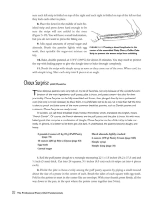 sure each left strip is folded on top of the right and each right is folded on top of the left so that
they lock each other in place.
8. Place the dowel in the middle of each fin-
ished strip and press down hard enough to be
sure the strips will not unfold in the oven
(Figure 5-19). You will leave a small indentation,
but you do not want to press the filling out.
9. Mix equal amounts of crystal sugar and
almonds. Brush the pastries lightly with egg
wash, then sprinkle the sugar-nut mixture on
top.
10. Bake, double-panned, at 375°F (190°C) for about 35 minutes. You may need to protect
the top with baking paper to give the dough time to bake through completely.
11. Brush the strips with simple syrup as soon as they come out of the oven. When cool, ice
with simple icing. Slice each strip into 8 pieces at an angle.
Choux Surprise yield: 24 pastries
These delicious pastries rank very high on my list of favorites, not only because of the wonderful com-
bination of the main ingredients–-puff pastry, pâte à choux, and pastry cream––but also for their
practicality. Choux Surprise can be fully assembled and frozen, then plunged directly into a preheated
oven (not only is it not necessary to thaw them, it is preferable not to do so). So in less than half the time
it takes to proof and bake some of the more common breakfast pastries, such as Danish pastries and
croissants, Choux Surprise are ready to eat.
In Sweden, we call these breakfast treats Franska Wienerbröd, which, translated into English, means
“French Danish”. Of course, the French elements are the puff pastry and the pâte à choux. As with most
baked goods that comprise a combination of doughs, Choux Surprise can be a little tricky to bake cor-
rectly. In general, it is better to let them get a bit dark. If underbaked, the pastries become doughy and
heavy.
1. Roll the puff pastry dough to a rectangle measuring 221
⁄2 x 15 inches (56.2 x 37.5 cm) and
1
⁄8 inch (3 mm) thick. Cut into 24 squares, 33
⁄4 inches (9.5 cm) each (4 strips cut into 6 pieces
each).
2. Divide the pâte à choux evenly among the puff pastry squares by piping a small mound
about the size of a prune in the center of each. Brush the sides of each square with egg wash.
Fold in the points to meet in the center like an envelope. With your thumb, press firmly, all the
way down to the pan, in the spot where the points come together (see Note).
232 The Professional Pastry Chef: Fundamentals
FIGURE 5-19 Pressing a dowel lengthwise in the
center of the assembled Flaky Cherry Coffee Cake
Strip to prevent the woven strips from unfolding
2 pounds 4 ounces (1 kg 25 g) Puff Pastry
(page 74)
10 ounces (285 g) Pâte à Choux (page 83)
Egg wash
Crystal sugar
Sliced almonds, lightly crushed
6 ounces (170 g) Pastry Cream (page 845)
Simple syrup
Simple Icing (page 35)
 