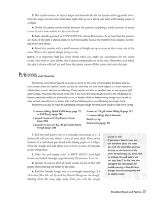 3. Mix equal amounts of crystal sugar and almonds. Brush the squares with egg wash, invert
onto the sugar-nut mixture, then place right-side up on a sheet pan lined with baking paper or
a Silpat.
4. Divide the pastry cream evenly between the pastries by piping a small amount of pastry
cream in each indentation left by your thumb.
5. Bake, double-panned, at 375°F (190°C) for about 40 minutes. Be certain that the pastries
are done. If the pâte à choux inside is not thoroughly baked, the pastries will collapse, becom-
ing heavy and dense.
6. Brush the pastries with a small amount of simple syrup as soon as they come out of the
oven. When cool, spread simple icing on top.
N O T E : It is important that you press firmly when you make the indentation for the pastry
cream. You want to push all the pâte à choux underneath out of the way. Otherwise, as it bakes,
the pâte à choux will puff up and force the pastry cream off the pastry and onto the pan.
Parisiennes yield: 24 pastries
Parisiennes cannot be produced as quickly as some of the more commonplace breakfast pastries,
such as bear claws and cheese Danish, but the fact that they are a bit more original is a smart reason to
include them in your selection of offerings. These pastries are also an excellent way to use up good puff
pastry scraps. However, this makes sense only if you have the scrap dough stored in the refrigerator or
freezer, previously rolled out and ready to use, as freshly rolled or sheeted scrap dough must be left to
relax at least several hours or, better still, until the following day to avoid having the dough shrink.
Parisiennes can also be made by substituting croissant dough for the Danish dough to add more variety.
1. Roll the puff pastry out to a rectangle measuring 12 x 16
inches (30 x 40 cm) and about 1
⁄8 inch (3 mm) thick. Place in the
bottom of a half-sheet pan lined with baking paper or a Silpat.
Prick the dough well and allow it to rest for at least 30 minutes
in the refrigerator.
2. Bake the puff pastry sheet at 400°F (205°C) until light
brown and baked through, approximately 20 minutes. Let cool.
3. Spread 12 ounces (340 g) pastry cream on top of the puff
pastry sheet (leaving the sheet in the pan).
4. Roll the Danish dough out to a rectangle measuring 12 x
18 inches (30 x 45 cm). Spread the Danish filling over the dough.
Starting from the long edge away from you, roll the dough
Breakfast Breads and Pastries 233
12 ounces (340 g) Quick Puff Pastry (page 77)
or Puff Pastry (page 74)
1 pound 2 ounces (510 g) Pastry Cream
(page 845)
2 pounds 8 ounces (1 kg 135 g) Danish Pastry
Dough (page 215)
8 ounces (225 g) Danish Filling II (page 217)
11
⁄2 ounces (40 g) sliced almonds
Simple syrup
Simple Icing (page 35)
C H E F ’ S T I P
If you have a hearth oven and
can therefore place the sheet
pan with the assembled pastries
directly on the bottom of the
oven during baking, you don’t have
to prebake the puff pastry and
can skip Step 2. In this case, also
disregard the instructions for
double panning in Step 8. Note,
though, that the baking time will
be slightly longer.
 