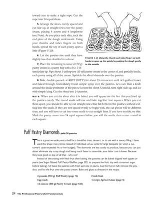 toward you to make a tight rope. Cut the
rope into 24 equal slices.
5. Arrange the slices, evenly spaced and
cut-side up, in straight rows over the pastry
cream, placing 4 across and 6 lengthwise
(see Note). As you place each slice, tuck the
end piece of the dough underneath. Using
your thumbs and index fingers on both
hands, spread the top of each pastry apart a
little (Figure 5-20).
6. Let the pastries rise until they have
slightly less than doubled in volume.
7. Place the remaining 6 ounces (170 g)
pastry cream in a pastry bag with a No. 3 (6-
mm) plain tip. Pipe about 1 tablespoon (15 ml) pastry cream in the center of, and partially inside,
each pastry using all of the cream. Sprinkle the sliced almonds over the pastries.
8. Bake, double-panned, at 400°F (205°C) for about 35 minutes or until rich golden brown
and baked through. Immediately brush simple syrup over the pastries. Let cool. Run a knife
around the inside perimeter of the pan to loosen the sheet. Unmold, turn right-side up, and ice
with simple icing. Cut the sheet into 24 pastries.
N O T E : When you cut the sheet after it is baked, you will appreciate the fact that you lined up
the pastries evenly. The round snails will rise and bake together into squares. When you cut
them apart, you should be able to cut straight lines that fall between the pastries without cut-
ting into the snails. If they are not spaced evenly to begin with, the cut pieces will be different
sizes, and you will have to cut into some snails to cut straight lines. If you have trouble, try this:
Mark the pastry cream into 24 equal squares before you add the snails, then center a snail in
each square.
Puff Pastry Diamonds yield: 20 pastries
This is a great versatile pastry shell for a breakfast treat, dessert, or to use with a savory filling. I have
used this shape many times instead of individual vol-au-vents for large banquets (or when a cus-
tomer’s taste exceeded his or her budget). The diamonds are less costly to produce, because you can just
about eliminate any scrap dough and being much faster to assemble, your labor cost is lower. Because
they look good on top of all that––why not?
Instead of decorating with fresh fruit after baking, the pastries can be baked topped with apples or
pears (see Sugar-Glazed Puff Pastry Waffles, page 592, to prepare the fruit; top with cinnamon sugar
before baking). Or bake the pastries with fresh apricots or plums. Cut the fruit in half, remove the pits,
slice, and fan the fruit over the pastry cream. Bake and glaze as directed in the recipe.
234 The Professional Pastry Chef: Fundamentals
FIGURE 5-20 Using the thumb and index finger on both
hands to open up the spirals by pushing the dough gently
to the outside
2 pounds (910 g) Puff Pastry (page 74)
Egg wash
14 ounces (400 g) Pastry Cream (page 845)
Fresh fruit
1 recipe Apricot Glaze (page 5)
 