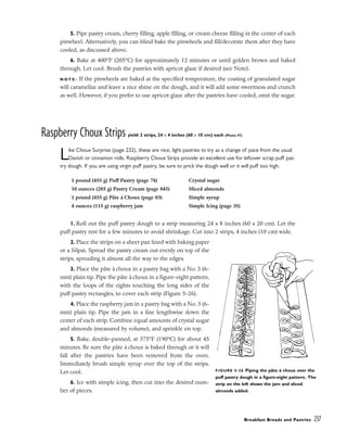 5. Pipe pastry cream, cherry filling, apple filling, or cream cheese filling in the center of each
pinwheel. Alternatively, you can blind bake the pinwheels and fill/decorate them after they have
cooled, as discussed above.
6. Bake at 400°F (205°C) for approximately 12 minutes or until golden brown and baked
through. Let cool. Brush the pastries with apricot glaze if desired (see Note).
N O T E : If the pinwheels are baked at the specified temperature, the coating of granulated sugar
will caramelize and leave a nice shine on the dough, and it will add some sweetness and crunch
as well. However, if you prefer to use apricot glaze after the pastries have cooled, omit the sugar.
Raspberry Choux Strips yield: 2 strips, 24 x 4 inches (60 x 10 cm) each (Photo 47)
Like Choux Surprise (page 232), these are nice, light pastries to try as a change of pace from the usual
Danish or cinnamon rolls. Raspberry Choux Strips provide an excellent use for leftover scrap puff pas-
try dough. If you are using virgin puff pastry, be sure to prick the dough well or it will puff too high.
1. Roll out the puff pastry dough to a strip measuring 24 x 8 inches (60 x 20 cm). Let the
puff pastry rest for a few minutes to avoid shrinkage. Cut into 2 strips, 4 inches (10 cm) wide.
2. Place the strips on a sheet pan lined with baking paper
or a Silpat. Spread the pastry cream out evenly on top of the
strips, spreading it almost all the way to the edges.
3. Place the pâte à choux in a pastry bag with a No. 3 (6-
mm) plain tip. Pipe the pâte àchoux in a figure-eight pattern,
with the loops of the eights touching the long sides of the
puff pastry rectangles, to cover each strip (Figure 5-26).
4. Place the raspberry jam in a pastry bag with a No. 3 (6-
mm) plain tip. Pipe the jam in a line lengthwise down the
center of each strip. Combine equal amounts of crystal sugar
and almonds (measured by volume), and sprinkle on top.
5. Bake, double-panned, at 375°F (190°C) for about 45
minutes. Be sure the pâte à choux is baked through or it will
fall after the pastries have been removed from the oven.
Immediately brush simple syrup over the top of the strips.
Let cool.
6. Ice with simple icing, then cut into the desired num-
ber of pieces.
Breakfast Breads and Pastries 237
1 pound (455 g) Puff Pastry (page 74)
10 ounces (285 g) Pastry Cream (page 845)
1 pound (455 g) Pâte à Choux (page 83)
4 ounces (115 g) raspberry jam
Crystal sugar
Sliced almonds
Simple syrup
Simple Icing (page 35)
FIGURE 5-26 Piping the pâte à choux over the
puff pastry dough in a figure-eight pattern. The
strip on the left shows the jam and sliced
almonds added.
 