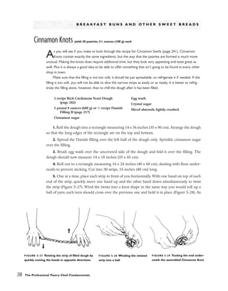B R E A K F A S T B U N S A N D O T H E R S W E E T B R E A D S
Cinnamon Knots yield: 30 pastries, 31
/2 ounces (100 g) each
As you will see if you make or look through the recipe for Cinnamon Swirls (page 241), Cinnamon
Knots contain exactly the same ingredients, but the way that the pastries are formed is much more
unusual. Making the knots does require additional time, but they look very appetizing and taste great as
well. Plus it is always a good idea to be able to offer something that isn’t going to be found in every other
shop in town.
Make sure that the filling is not too soft; it should be just spreadable, so refrigerate it if needed. If the
filling is too soft, you will not be able to slice the narrow strips as easily or as neatly. It is better to refrig-
erate the filling alone, however, than to chill the dough after it has been filled.
1.Roll the dough into a rectangle measuring 14 x 36 inches (35 x 90 cm). Arrange the dough
so that the long edges of the rectangle are on the top and bottom.
2. Spread the Danish filling over the left half of the dough only. Sprinkle cinnamon sugar
over the filling.
3. Brush egg wash over the uncovered side of the dough and fold it over the filling. The
dough should now measure 14 x 18 inches (35 x 45 cm).
4. Roll out to a rectangle measuring 16 x 24 inches (40 x 60 cm), dusting with flour under-
neath to prevent sticking. Cut into 30 strips, 16 inches (40 cm) long.
5. One at a time, place each strip in front of you horizontally. With one hand on top of each
end of the strip, quickly move one hand up and the other hand down simultaneously to twist
the strip (Figure 5-27). Wind the twists into a knot shape in the same way you would roll up a
ball of yarn; each turn should cross over the previous one and hold it in place (Figure 5-28). As
238 The Professional Pastry Chef: Fundamentals
1 recipe Rich Cardamom Yeast Dough
(page 242)
1 pound 8 ounces (680 g) or 1
⁄2 recipe Danish
Filling II (page 217)
Cinnamon sugar
Egg wash
Crystal sugar
Sliced almonds, lightly crushed
FIGURE 5-28 Winding the twisted
strip into a ball
FIGURE 5-27 Twisting the strip of filled dough by
quickly moving the hands in opposite directions
FIGURE 5-29 Tucking the end under-
neath the assembled Cinnamon Knot
 