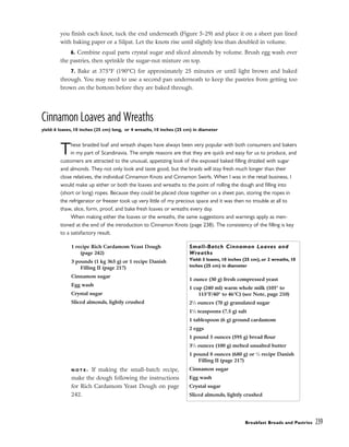 you finish each knot, tuck the end underneath (Figure 5-29) and place it on a sheet pan lined
with baking paper or a Silpat. Let the knots rise until slightly less than doubled in volume.
6. Combine equal parts crystal sugar and sliced almonds by volume. Brush egg wash over
the pastries, then sprinkle the sugar-nut mixture on top.
7. Bake at 375°F (190°C) for approximately 25 minutes or until light brown and baked
through. You may need to use a second pan underneath to keep the pastries from getting too
brown on the bottom before they are baked through.
Cinnamon Loaves and Wreaths
yield: 6 loaves, 10 inches (25 cm) long, or 4 wreaths, 10 inches (25 cm) in diameter
These braided loaf and wreath shapes have always been very popular with both consumers and bakers
in my part of Scandinavia. The simple reasons are that they are quick and easy for us to produce, and
customers are attracted to the unusual, appetizing look of the exposed baked filling drizzled with sugar
and almonds. They not only look and taste good, but the braids will stay fresh much longer than their
close relatives, the individual Cinnamon Knots and Cinnamon Swirls. When I was in the retail business, I
would make up either or both the loaves and wreaths to the point of rolling the dough and filling into
(short or long) ropes. Because they could be placed close together on a sheet pan, storing the ropes in
the refrigerator or freezer took up very little of my precious space and it was then no trouble at all to
thaw, slice, form, proof, and bake fresh loaves or wreaths every day.
When making either the loaves or the wreaths, the same suggestions and warnings apply as men-
tioned at the end of the introduction to Cinnamon Knots (page 238). The consistency of the filling is key
to a satisfactory result.
Breakfast Breads and Pastries 239
1 recipe Rich Cardamom Yeast Dough
(page 242)
3 pounds (1 kg 365 g) or 1 recipe Danish
Filling II (page 217)
Cinnamon sugar
Egg wash
Crystal sugar
Sliced almonds, lightly crushed
N O T E : If making the small-batch recipe,
make the dough following the instructions
for Rich Cardamom Yeast Dough on page
242.
Small-Batch Cinnamon Loaves and
Wreaths
Yield: 3 loaves, 10 inches (25 cm), or 2 wreaths, 10
inches (25 cm) in diameter
1 ounce (30 g) fresh compressed yeast
1 cup (240 ml) warm whole milk (105° to
115°F/40° to 46°C) (see Note, page 210)
21
⁄2 ounces (70 g) granulated sugar
11
⁄2 teaspoons (7.5 g) salt
1 tablespoon (6 g) ground cardamom
2 eggs
1 pound 5 ounces (595 g) bread flour
31
⁄2 ounces (100 g) melted unsalted butter
1 pound 8 ounces (680 g) or 1
⁄2 recipe Danish
Filling II (page 217)
Cinnamon sugar
Egg wash
Crystal sugar
Sliced almonds, lightly crushed
 