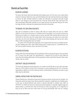 Blanched and Toasted Nuts
BLANCHED ALMONDS
To remove the brown skin from almonds, pour boiling water over the nuts, cover, and let them
soak for 5 minutes. Drain the water and immediately pinch the almonds between your fingers
to remove the skin. Another method is to place the almonds in a saucepan and add enough
water to cover. Bring to a boil and simmer for 3 minutes. Strain off the water and remove the
skin immediately. With both methods, do not forget and leave the almonds sitting in the water
too long; the skin could stain the almond meat and turn it brownish.
TO REMOVE THE SKIN FROM HAZELNUTS
The skin on hazelnuts is easier to remove after they are toasted. Place the nuts in a 400°F
(205°C) oven for about 10 minutes, or until they start to turn golden. Let cool, then rub the nuts
between your hands or in a kitchen towel to remove the skin. This method will not remove all
of the skin on all of the nuts. For recipes where that is necessary, one option is to toast more
nuts than you will need, allowing you to pick out the better-looking ones and use the others
where a little remaining skin does not matter.
To remove all of the skin from hazelnuts, or for recipes where the nuts are needed untoast-
ed, pour boiling water with a little added baking soda (1 teaspoon/4 g to 1 quart/960 ml) over
the nuts, let stand 5 minutes, drain, and remove the skins.
BLANCHED PISTACHIOS
Using a little salt in the blanching water for pistachios will accentuate their green color and allow
you to remove the skin easily. Use approximately 1
⁄2 teaspoon (2.5 g) salt per quart (960 ml)
water. Pour the boiling salted water over the pistachios and let stand a few minutes. Drain, then
rub the nuts in a towel.
CHESTNUTS: SHELLED OR ROASTED
To remove the shells from fresh chestnuts, cut a small X on the flat side of each shell and either
roast in a 375°F (190°C) oven for 10 to 15 minutes or cook in boiling water for 5 to 15 minutes,
depending on whether or not the chestnuts will be cooked further. Chestnuts are easier to peel
while they are still warm.
GENERAL INSTRUCTIONS FOR TOASTING NUTS
Toasted shelled nuts––almonds in many forms, hazelnuts, walnuts, and pecans, for example––are
frequently used in the pastry shop. All nuts should be toasted in a single layer (or a shallow layer,
in the case of sliced hazelnuts and sliced or slivered almonds) at medium heat (350° to
375°F/175° to 190°C) for about 15 minutes for sliced hazelnuts or almonds, slightly longer for
whole, broken, or slivered nuts. Nuts can become too dark very quickly, so it is important to
keep an eye on them and move them about on the pan periodically while they are cooking.
6 The Professional Pastry Chef: Fundamentals
 