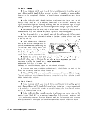T O M A K E L O A V E S
1. Divide the dough into 6 equal pieces (3 for the small-batch recipe) weighing approxi-
mately 13 ounces (370 g) each. Roll out each piece to make a 12-inch (30-cm) square, working
in stages so that each partially rolled piece of dough has time to relax while you work on the
others.
2. Divide the Danish filling evenly between the dough squares and spread it out over the
dough, leaving 1
⁄2 inch (1.2 cm) of dough uncovered along the bottom edges (closest to you).
Sprinkle cinnamon sugar over the filling. Brush egg wash over the uncovered edges of dough.
Use a palette knife to gently press the cinnamon sugar into the filling in a spreading motion.
3. Starting at the top of one square, roll the dough toward the uncovered edge, pressing it
together as you move down, to make a tight coil. Repeat with the remaining pieces.
4. Place the ropes in front of you vertically, seam-side down. Cut them in half lengthwise,
using a sharp knife or a large pastry wheel. Refrigerate the pieces for a few minutes at this stage
if they feel very soft.
5. Place 2 halves on your work surface
side by side with the cut edges facing up.
Join the pieces together by alternating one
on top of the other, keeping the cut sides
facing up the entire time (Figure 5-30).
Pinch the ends together and tuck under-
neath. Repeat with the remaining pieces.
6. Transfer the loaves to sheet pans
lined with baking paper or Silpats, at the
same time stretching the loaves if neces-
sary to make them about 10 inches (25 cm)
in length. Let the loaves rise until slightly less than doubled in volume.
7. Combine equal parts crystal sugar and almonds by volume. Brush egg wash over the
loaves and sprinkle the sugar-nut mixture over the top.
8. Bake at 375°F (190°C) for approximately 25 minutes or until brown and baked through.
You may need to use a second pan underneath to protect the loaves from becoming too dark
before they are baked through.
T O M A K E W R E A T H S
1. Divide the dough into 4 equal pieces (2 for the small-batch recipe) weighing approxi-
mately 1 pound 4 ounces (570 g) each. Roll out each piece of dough to a rectangle measuring 8
x 22 inches (20 x 55 cm), working in stages so that each partially rolled piece of dough has time
to relax as you work on the others.
2. Divide the Danish filling evenly between the dough squares and spread it out over the
dough, leaving 1
⁄2 inch (1.2 cm) of dough uncovered along the bottom edges (closest to you).
Sprinkle cinnamon sugar over the filling. Brush egg wash over the uncovered edges of dough.
Use a palette knife to gently press the cinnamon sugar into the filling in a spreading motion.
240 The Professional Pastry Chef: Fundamentals
FIGURE 5-30 After slicing the filled dough coil lengthwise,
braiding the two halves to make a Cinnamon Loaf; on the
left side of the pan are a braided loaf and a braided
wreath ready to proof.
 
