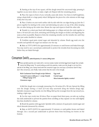 3. Starting at the top of one square, roll the dough toward the uncovered edge, pressing it
together as you move down, to make a tight coil. Repeat with the remaining pieces.
4. Place the ropes in front of you vertically, seam-side down. Cut them in half lengthwise,
using a sharp knife or a large pastry wheel. Refrigerate the pieces for a few minutes at this stage
if they feel very soft.
5. Place 2 halves on your work surface side by side with the cut edges facing up. Join the 2
pieces together by starting in the center and alternating one piece on top of the other, keeping
the cut sides facing up the entire time. Rotate the rope and repeat to braid the other side.
6. Transfer to a sheet pan lined with baking paper or a Silpat and join the ends together to
form a 10-inch (25-cm) circle, stretching and forming the dough as needed, and disguising the
seam as best as possible. Repeat to form the remaining wreaths. Let the wreaths rise until they
have just under doubled in volume.
7. Combine equal parts crystal sugar and almonds by volume. Brush egg wash over the
wreaths and sprinkle the sugar-nut mixture over the top.
8. Bake at 375°F (190°C) for approximately 25 minutes or until brown and baked through.
You may need to use a second pan underneath to protect the wreaths from becoming too dark
before they are baked through.
Cinnamon Swirls yield: 30 pastries, 31
/2 ounces (100 g) each
These spiraled pastries are made with a not-too-sweet, butter-enriched egg bread dough that comple-
ments the filling nicely. To avoid ending up with dry pastries, make sure the dough is not too firm,
add all of the filling, use a heavy hand with the cinnamon sugar (no one buys a Cinnamon Swirl if they
don’t like cinnamon), and, finally, make certain that the oven is hot enough.
1. Roll the dough into a rectangle measuring 14 x 36 inches (35 x 90 cm). Spread the filling
over the dough, leaving a 1-inch (2.5-cm) strip uncovered along the bottom (long) edge.
Sprinkle cinnamon sugar heavily over the filling. Roll up the rectangle from the top toward you,
making a tight rope.
2. Cut the rope evenly into 30 slices. Place on paper-lined sheet pans, cut-side up, tucking
the ends underneath to prevent the pastries from unrolling as they expand. Let rise until slightly
less than doubled in volume.
3. Brush the pastries with egg wash. Sprinkle with a mixture of equal parts crystal sugar and
sliced almonds (measured by volume).
4. Bake at 410°F (210°C) for approximately 15 minutes or until golden brown and baked
through. Use a second pan underneath to prevent them from becoming too brown on the
bottom.
Breakfast Breads and Pastries 241
Rich Cardamom Yeast Dough (recipe follows)
1 pound 8 ounces (680 g) or 1
⁄2 recipe Danish
Filling II (page 217)
Cinnamon sugar
Egg wash
Crystal sugar
Sliced almonds, lightly crushed
 