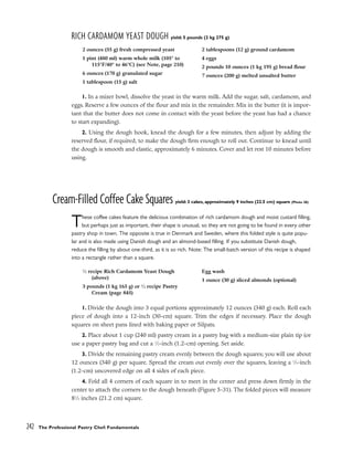 RICH CARDAMOM YEAST DOUGH yield: 5 pounds (2 kg 275 g)
1. In a mixer bowl, dissolve the yeast in the warm milk. Add the sugar, salt, cardamom, and
eggs. Reserve a few ounces of the flour and mix in the remainder. Mix in the butter (it is impor-
tant that the butter does not come in contact with the yeast before the yeast has had a chance
to start expanding).
2. Using the dough hook, knead the dough for a few minutes, then adjust by adding the
reserved flour, if required, to make the dough firm enough to roll out. Continue to knead until
the dough is smooth and elastic, approximately 6 minutes. Cover and let rest 10 minutes before
using.
Cream-Filled Coffee Cake Squares yield: 3 cakes, approximately 9 inches (22.5 cm) square (Photo 28)
These coffee cakes feature the delicious combination of rich cardamom dough and moist custard filling,
but perhaps just as important, their shape is unusual, so they are not going to be found in every other
pastry shop in town. The opposite is true in Denmark and Sweden, where this folded style is quite popu-
lar and is also made using Danish dough and an almond-based filling. If you substitute Danish dough,
reduce the filling by about one-third, as it is so rich. Note: The small-batch version of this recipe is shaped
into a rectangle rather than a square.
1. Divide the dough into 3 equal portions approximately 12 ounces (340 g) each. Roll each
piece of dough into a 12-inch (30-cm) square. Trim the edges if necessary. Place the dough
squares on sheet pans lined with baking paper or Silpats.
2. Place about 1 cup (240 ml) pastry cream in a pastry bag with a medium-size plain tip (or
use a paper pastry bag and cut a 1
⁄2-inch (1.2-cm) opening. Set aside.
3. Divide the remaining pastry cream evenly between the dough squares; you will use about
12 ounces (340 g) per square. Spread the cream out evenly over the squares, leaving a 1
⁄2-inch
(1.2-cm) uncovered edge on all 4 sides of each piece.
4. Fold all 4 corners of each square in to meet in the center and press down firmly in the
center to attach the corners to the dough beneath (Figure 5-31). The folded pieces will measure
81
⁄2 inches (21.2 cm) square.
242 The Professional Pastry Chef: Fundamentals
2 ounces (55 g) fresh compressed yeast
1 pint (480 ml) warm whole milk (105° to
115°F/40° to 46°C) (see Note, page 210)
6 ounces (170 g) granulated sugar
1 tablespoon (15 g) salt
2 tablespoons (12 g) ground cardamom
4 eggs
2 pounds 10 ounces (1 kg 195 g) bread flour
7 ounces (200 g) melted unsalted butter
1
⁄2 recipe Rich Cardamom Yeast Dough
(above)
3 pounds (1 kg 165 g) or 1
⁄2 recipe Pastry
Cream (page 845)
Egg wash
1 ounce (30 g) sliced almonds (optional)
 