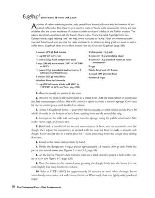 Gugelhupf yield: 4 loaves, 15 ounces (430 g) each
Anumber of rather interesting stories credit people from Austria to France with the invention of this
yeasted coffee cake. One theory says it was first made in Vienna in the seventeenth century and was
modeled after the turban headdress of a sultan to celebrate Austria’s defeat of the Turkish invaders. The
cake is also closely associated with the French Alsace region. There it is called Kugelhopf, from two
German words: kugel, meaning “ball” and hopf, which translates to “hump.” Both are references to the
rounded, fluted bundt-style pan that the cakes are baked in. In addition to being good as a snack or with a
coffee break, Gugelhupf slices are excellent toasted. See also Chocolate Gugelhupf (page 388).
1. Macerate (soak) the raisins in the rum.
2. Dissolve the yeast in the warm water in a mixer bowl. Add the malt extract or honey and
the first measurement of flour. Mix with a wooden spoon to make a smooth sponge. Cover and
let rise in a warm place until doubled in volume.
3. Grease 4 Gugelhupf forms, 1 quart (960 ml) in capacity, or other similar molds. Place 10
whole almonds in the bottom of each form, spacing them evenly around the ring.
4. Incorporate the milk, salt, and sugar into the sponge, using the paddle attachment. Mix
in the butter, eggs, and lemon zest.
5. Hold back a handful of the second measurement of flour, mix the remainder into the
dough, then adjust the consistency as needed with the reserved flour to make a smooth, soft
dough. Cover and let rise in a warm place for 1 hour, punching down the dough once during
that time.
6. Knead in the raisin-rum mixture by hand.
7. Divide the dough into 4 equal pieces approximately 15 ounces (430 g) each. Form the
pieces into round loaves (see Figures 3-1 and 3-2, page 94).
8. Let the loaves relax for a few minutes, then use a thick dowel to punch a hole in the cen-
ter of each (see Figure 3-7, page 120).
9. Place the loaves in the reserved pans, pressing the dough firmly into the forms. Let rise
until slightly less than doubled in volume.
10. Bake at 375°F (190°C) for approximately 20 minutes or until baked through. Invert
immediately onto a cake rack and remove the forms. When cool, dust very lightly with powdered
sugar.
244 The Professional Pastry Chef: Fundamentals
6 ounces (170 g) dark raisins
1
⁄4 cup (60 ml) dark rum
3
⁄4 ounce (22 g) fresh compressed yeast
1 cup (240 ml) warm water (105° to 115°F/40°
to 46°C)
1
⁄2 ounce (15 g) granulated malt extract or 2
tablespoons (30 ml) honey
8 ounces (225 g) bread flour
40 whole blanched almonds
3
⁄4 cup (180 ml) warm whole milk (105° to
115°F/40° to 46°C; see Note, page 210)
1 tablespoon (15 g) salt
4 ounces (115 g) granulated sugar
4 ounces (115 g) unsalted butter, at room
temperature
2 eggs
Finely diced zest of 1 lemon
1 pound (455 g) bread flour
Powdered sugar
 
