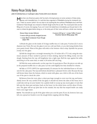Honey-Pecan Sticky Buns
yield: 16 individual buns, or 2 pull-apart cakes, 9 inches (22.5 cm) in diameter
More than one American pastry chef has built a thriving business on some variation of these sticky,
gooey, and irresistible buns. It is said that they originated in Philadelphia during the nineteenth cen-
tury. I make my version (which I do not claim to be anything like the authentic Philadelphia bun) with Rich
Cardamom Yeast Dough, but croissant or Danish dough works fine as well. The crucial parts here are the
filling and, of course, the topping. If you can’t invert the baked buns immediately, put the pan back in the
oven to reheat the glaze before doing so, or the sticky part of their name will have a whole new meaning.
1. Brush the glaze on the inside of 16 large muffin tins or 2 cake pans, 9 inches (22.5 cm) in
diameter (see Note). Be sure the glaze is not too cold and thick, or you risk losing bristles from
your pastry brush. Most of the glaze will settle at the bottom––this is okay. Sprinkle the pecans
evenly over the glaze.
2. Roll the dough into a rectangle measuring 18 x 15 inches (45 x 37.5 cm), using the min-
imum amount of flour needed to prevent it from sticking. Spread the filling evenly over the
dough. Starting from the top, roll lengthwise into a tight rope. Roll the rope against the table,
stretching it at the same time, to make it 24 inches (60 cm) long.
3. With the seam underneath, cut the rope into 16 equal pieces. Place the pieces cut-side up
in the prepared muffin tins or cake pans. Let rise until slightly less than doubled in volume.
4. Bake at 375°F (190°C) for approximately 35 minutes for the individual buns or 45 min-
utes for the cake pans. The top and bottom should have a pleasant brown color. Because the top
will brown faster than the bottom, which is moist with glaze, use a fork to lift one of the buns
out of the pan to check the color.
5. Remove from the oven, place a sheet pan large enough to cover over the top, and imme-
diately invert. Be very careful of the hot glaze; it should run down the sides of the buns, but it
could also end up on your hands. Use a palette knife to scoop up any excess glaze or nuts that
fall onto the sheet pan and place back on the buns. Let the sticky buns cool for about 10 min-
utes. The glaze will set up quite fast on the outside, but any that has seeped inside can easily
burn a too-eager taster.
N O T E : You should use up all of the glaze when you coat the pans. If you do, however, have any
left over, spread (or brush) it over the dough before topping with the filling.
Breakfast Breads and Pastries 245
Honey Glaze (recipe follows)
3 ounces (85 g) coarsely chopped pecans
1
⁄2 recipe Rich Cardamom Yeast Dough
(page 242)
8 ounces (225 g) or 1
⁄3 recipe Toffee-Coated
Hazelnut Spirals filling (page 250)
 