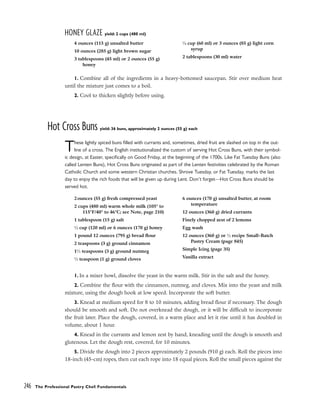 HONEY GLAZE yield: 2 cups (480 ml)
1. Combine all of the ingredients in a heavy-bottomed saucepan. Stir over medium heat
until the mixture just comes to a boil.
2. Cool to thicken slightly before using.
Hot Cross Buns yield: 36 buns, approximately 2 ounces (55 g) each
These lightly spiced buns filled with currants and, sometimes, dried fruit are slashed on top in the out-
line of a cross. The English institutionalized the custom of serving Hot Cross Buns, with their symbol-
ic design, at Easter, specifically on Good Friday, at the beginning of the 1700s. Like Fat Tuesday Buns (also
called Lenten Buns), Hot Cross Buns originated as part of the Lenten festivities celebrated by the Roman
Catholic Church and some western Christian churches. Shrove Tuesday, or Fat Tuesday, marks the last
day to enjoy the rich foods that will be given up during Lent. Don’t forget––Hot Cross Buns should be
served hot.
1. In a mixer bowl, dissolve the yeast in the warm milk. Stir in the salt and the honey.
2. Combine the flour with the cinnamon, nutmeg, and cloves. Mix into the yeast and milk
mixture, using the dough hook at low speed. Incorporate the soft butter.
3. Knead at medium speed for 8 to 10 minutes, adding bread flour if necessary. The dough
should be smooth and soft. Do not overknead the dough, or it will be difficult to incorporate
the fruit later. Place the dough, covered, in a warm place and let it rise until it has doubled in
volume, about 1 hour.
4. Knead in the currants and lemon zest by hand, kneading until the dough is smooth and
glutenous. Let the dough rest, covered, for 10 minutes.
5. Divide the dough into 2 pieces approximately 2 pounds (910 g) each. Roll the pieces into
18-inch (45-cm) ropes, then cut each rope into 18 equal pieces. Roll the small pieces against the
246 The Professional Pastry Chef: Fundamentals
4 ounces (115 g) unsalted butter
10 ounces (285 g) light brown sugar
3 tablespoons (45 ml) or 2 ounces (55 g)
honey
1
⁄4 cup (60 ml) or 3 ounces (85 g) light corn
syrup
2 tablespoons (30 ml) water
2 ounces (55 g) fresh compressed yeast
2 cups (480 ml) warm whole milk (105° to
115°F/40° to 46°C; see Note, page 210)
1 tablespoon (15 g) salt
1
⁄2 cup (120 ml) or 6 ounces (170 g) honey
1 pound 12 ounces (795 g) bread flour
2 teaspoons (3 g) ground cinnamon
11
⁄2 teaspoons (3 g) ground nutmeg
1
⁄2 teaspoon (1 g) ground cloves
6 ounces (170 g) unsalted butter, at room
temperature
12 ounces (360 g) dried currants
Finely chopped zest of 2 lemons
Egg wash
12 ounces (360 g) or 1
⁄2 recipe Small-Batch
Pastry Cream (page 845)
Simple Icing (page 35)
Vanilla extract
 