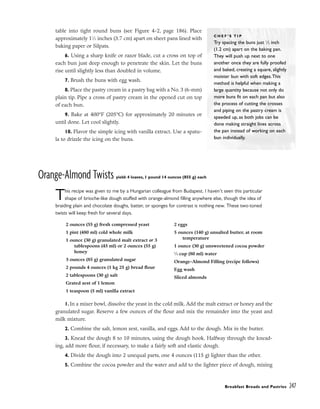 table into tight round buns (see Figure 4-2, page 186). Place
approximately 11
⁄2 inches (3.7 cm) apart on sheet pans lined with
baking paper or Silpats.
6. Using a sharp knife or razor blade, cut a cross on top of
each bun just deep enough to penetrate the skin. Let the buns
rise until slightly less than doubled in volume.
7. Brush the buns with egg wash.
8. Place the pastry cream in a pastry bag with a No. 3 (6-mm)
plain tip. Pipe a cross of pastry cream in the opened cut on top
of each bun.
9. Bake at 400°F (205°C) for approximately 20 minutes or
until done. Let cool slightly.
10. Flavor the simple icing with vanilla extract. Use a spatu-
la to drizzle the icing on the buns.
Orange-Almond Twists yield: 4 loaves, 1 pound 14 ounces (855 g) each
This recipe was given to me by a Hungarian colleague from Budapest. I haven’t seen this particular
shape of brioche-like dough stuffed with orange-almond filling anywhere else, though the idea of
braiding plain and chocolate doughs, batter, or sponges for contrast is nothing new. These two-toned
twists will keep fresh for several days.
1. In a mixer bowl, dissolve the yeast in the cold milk. Add the malt extract or honey and the
granulated sugar. Reserve a few ounces of the flour and mix the remainder into the yeast and
milk mixture.
2. Combine the salt, lemon zest, vanilla, and eggs. Add to the dough. Mix in the butter.
3. Knead the dough 8 to 10 minutes, using the dough hook. Halfway through the knead-
ing, add more flour, if necessary, to make a fairly soft and elastic dough.
4. Divide the dough into 2 unequal parts, one 4 ounces (115 g) lighter than the other.
5. Combine the cocoa powder and the water and add to the lighter piece of dough, mixing
Breakfast Breads and Pastries 247
C H E F ’ S T I P
Try spacing the buns just 1
⁄2 inch
(1.2 cm) apart on the baking pan.
They will push up next to one
another once they are fully proofed
and baked, creating a square, slightly
moister bun with soft edges.This
method is helpful when making a
large quantity because not only do
more buns fit on each pan but also
the process of cutting the crosses
and piping on the pastry cream is
speeded up, as both jobs can be
done making straight lines across
the pan instead of working on each
bun individually.
2 ounces (55 g) fresh compressed yeast
1 pint (480 ml) cold whole milk
1 ounce (30 g) granulated malt extract or 3
tablespoons (45 ml) or 2 ounces (55 g)
honey
3 ounces (85 g) granulated sugar
2 pounds 4 ounces (1 kg 25 g) bread flour
2 tablespoons (30 g) salt
Grated zest of 1 lemon
1 teaspoon (5 ml) vanilla extract
2 eggs
5 ounces (140 g) unsalted butter, at room
temperature
1 ounce (30 g) unsweetened cocoa powder
1
⁄3 cup (80 ml) water
Orange-Almond Filling (recipe follows)
Egg wash
Sliced almonds
 