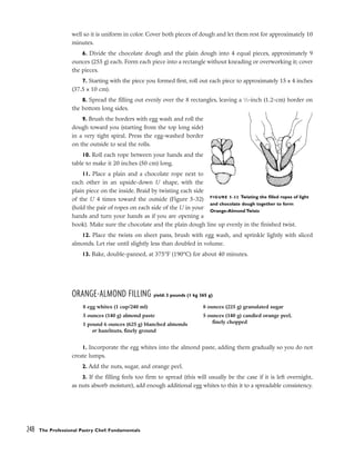 well so it is uniform in color. Cover both pieces of dough and let them rest for approximately 10
minutes.
6. Divide the chocolate dough and the plain dough into 4 equal pieces, approximately 9
ounces (255 g) each. Form each piece into a rectangle without kneading or overworking it; cover
the pieces.
7. Starting with the piece you formed first, roll out each piece to approximately 15 x 4 inches
(37.5 x 10 cm).
8. Spread the filling out evenly over the 8 rectangles, leaving a 1
⁄2-inch (1.2-cm) border on
the bottom long sides.
9. Brush the borders with egg wash and roll the
dough toward you (starting from the top long side)
in a very tight spiral. Press the egg-washed border
on the outside to seal the rolls.
10. Roll each rope between your hands and the
table to make it 20 inches (50 cm) long.
11. Place a plain and a chocolate rope next to
each other in an upside-down U shape, with the
plain piece on the inside. Braid by twisting each side
of the U 4 times toward the outside (Figure 5-32)
(hold the pair of ropes on each side of the U in your
hands and turn your hands as if you are opening a
book). Make sure the chocolate and the plain dough line up evenly in the finished twist.
12. Place the twists on sheet pans, brush with egg wash, and sprinkle lightly with sliced
almonds. Let rise until slightly less than doubled in volume.
13. Bake, double-panned, at 375°F (190°C) for about 40 minutes.
ORANGE-ALMOND FILLING yield: 3 pounds (1 kg 365 g)
1. Incorporate the egg whites into the almond paste, adding them gradually so you do not
create lumps.
2. Add the nuts, sugar, and orange peel.
3. If the filling feels too firm to spread (this will usually be the case if it is left overnight,
as nuts absorb moisture), add enough additional egg whites to thin it to a spreadable consistency.
248 The Professional Pastry Chef: Fundamentals
FIGURE 5-32 Twisting the filled ropes of light
and chocolate dough together to form
Orange-Almond Twists
8 egg whites (1 cup/240 ml)
5 ounces (140 g) almond paste
1 pound 6 ounces (625 g) blanched almonds
or hazelnuts, finely ground
8 ounces (225 g) granulated sugar
5 ounces (140 g) candied orange peel,
finely chopped
 