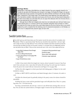 Swedish Lenten Buns yield: 32 buns
If you didn’t grow up with these treats, your first reaction may be the same as that of my students, who
wondered, “What’s so special about these?” But that was only before they tasted them––the buns might
seem simple, but they are simply delicious! To be at their best, Swedish Lenten Buns should be served the
same day they are baked, but they can be stored, covered, in a cool place (but not refrigerated) until the
next day before they are filled. If they are then served with warm milk, none of their appeal will be lost.
1. After it has rested, divide the dough into 2 pieces, about 2 pounds 4 ounces (1 kg 25 g)
each. Form each piece into a rope about 20 inches (50 cm) long. Cut each rope into 16 pieces.
Form the pieces into round rolls (see instructions and Figure 4-2 on page 186).
2. Place the rolls, staggered, on sheet pans lined with baking paper or Silpats. Let rise until
doubled in volume.
3. Bake at 400°F (205°C) until brown and baked through, about 15 minutes. Set aside to
cool.
4. Soften the almond paste by gradually mixing in the pastry cream; the mixture should be
spreadable.
5. Whip the heavy cream and the granulated sugar until stiff peaks form. Place in a pastry
bag with a No. 7 (14-mm) star tip.
6. Using a serrated knife, slice the top 1
⁄2 inch (1.2 cm) off the buns, leaving a flat, even sur-
face. You can also use scissors held at a 45-degree angle to remove the top of the buns in a tri-
Breakfast Breads and Pastries 249
1 recipe Rich Cardamom Yeast Dough
(page 242)
12 ounces (340 g) almond paste
2 ounces (55 g) Pastry Cream (page 845;
see Note)
3 cups (720 ml) heavy cream
4 teaspoons (20 g) granulated sugar
Powdered sugar
Warm whole milk (optional)
Cinnamon sugar (optional)
Fastlags Bullar
Fastlags Bullar is what these cream-filled buns are called in Swedish.They were originally created for Fat
Tuesday, the day before Ash Wednesday, when fasting for Lent begins. Fat Tuesday (Fet Tisdag) is the day peo-
ple traditionally eat large quantities of the goodies that will be off limits until Easter. In the old days, Fastlags
Bullar (“fasting buns”) were always made in the Swedish pastry shops beginning a few weeks before Lent.
Then they became available a little earlier year by year, and of course, once one shop started making them,
the others had to follow suit, until today, when you can enjoy these delicacies when the Christmas decora-
tions have barely left the store windows.
Although they are filled with whipped cream, these buns are traditionally eaten with your hands as you
would a Danish pastry or a cinnamon roll.The way I remember eating them with my friends as a child is
first using the lid to scoop out some of the cream before biting into the rest of the bun. Even so, we would
usually end up with a mustache from the remaining cream.A conventional presentation on Fat Tuesday is to
serve a bun in a deep bowl with cinnamon sugar and warm milk.
 