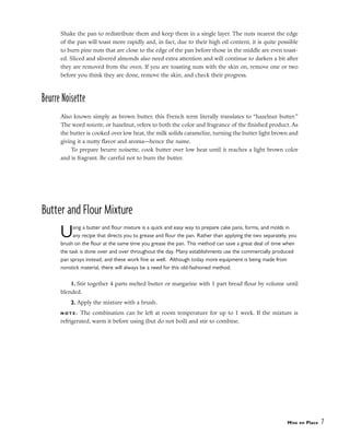 Shake the pan to redistribute them and keep them in a single layer. The nuts nearest the edge
of the pan will toast more rapidly and, in fact, due to their high oil content, it is quite possible
to burn pine nuts that are close to the edge of the pan before those in the middle are even toast-
ed. Sliced and slivered almonds also need extra attention and will continue to darken a bit after
they are removed from the oven. If you are toasting nuts with the skin on, remove one or two
before you think they are done, remove the skin, and check their progress.
Beurre Noisette
Also known simply as brown butter, this French term literally translates to “hazelnut butter.”
The word noisette, or hazelnut, refers to both the color and fragrance of the finished product. As
the butter is cooked over low heat, the milk solids caramelize, turning the butter light brown and
giving it a nutty flavor and aroma––hence the name.
To prepare beurre noisette, cook butter over low heat until it reaches a light brown color
and is fragrant. Be careful not to burn the butter.
Butter and Flour Mixture
Using a butter and flour mixture is a quick and easy way to prepare cake pans, forms, and molds in
any recipe that directs you to grease and flour the pan. Rather than applying the two separately, you
brush on the flour at the same time you grease the pan. This method can save a great deal of time when
the task is done over and over throughout the day. Many establishments use the commercially produced
pan sprays instead, and these work fine as well. Although today more equipment is being made from
nonstick material, there will always be a need for this old-fashioned method.
1. Stir together 4 parts melted butter or margarine with 1 part bread flour by volume until
blended.
2. Apply the mixture with a brush.
N O T E : The combination can be left at room temperature for up to 1 week. If the mixture is
refrigerated, warm it before using (but do not boil) and stir to combine.
Mise en Place 7
 