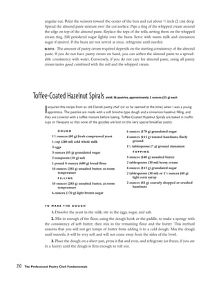 angular cut. Point the scissors toward the center of the bun and cut about 3
⁄4 inch (2 cm) deep.
Spread the almond paste mixture over the cut surface. Pipe a ring of the whipped cream around
the edge on top of the almond paste. Replace the tops of the rolls, setting them on the whipped
cream ring. Sift powdered sugar lightly over the buns. Serve with warm milk and cinnamon
sugar if desired. If the buns are not served at once, refrigerate until needed.
N O T E : The amount of pastry cream required depends on the starting consistency of the almond
paste. If you do not have pastry cream on hand, you can soften the almond paste to a spread-
able consistency with water. Conversely, if you do not care for almond paste, using all pastry
cream tastes good combined with the roll and the whipped cream.
Toffee-Coated Hazelnut Spirals yield: 36 pastries, approximately 2 ounces (55 g) each
Iacquired this recipe from an old Danish pastry chef (or so he seemed at the time) when I was a young
apprentice. The pastries are made with a soft brioche-type dough and a cinnamon-hazelnut filling, and
they are covered with a toffee mixture before baking. Toffee-Coated Hazelnut Spirals are baked in muffin
cups or Flexipans so that none of the goodies are lost on this very special breakfast pastry.
T O M A K E T H E D O U G H
1. Dissolve the yeast in the milk; stir in the eggs, sugar, and salt.
2. Mix in enough of the flour, using the dough hook or the paddle, to make a sponge with
the consistency of soft butter, then mix in the remaining flour and the butter. This method
ensures that you will not get lumps of butter from adding it to a cold dough. Mix the dough
until smooth; it will be very soft and will not come away from the sides of the bowl.
3. Place the dough on a sheet pan, press it flat and even, and refrigerate (or freeze, if you are
in a hurry) until the dough is firm enough to roll out.
250 The Professional Pastry Chef: Fundamentals
D O U G H
11
⁄2 ounces (40 g) fresh compressed yeast
1 cup (240 ml) cold whole milk
3 eggs
3 ounces (85 g) granulated sugar
2 teaspoons (10 g) salt
1 pound 8 ounces (680 g) bread flour
10 ounces (285 g) unsalted butter, at room
temperature
F I L L I N G
10 ounces (285 g) unsalted butter, at room
temperature
6 ounces (170 g) light brown sugar
6 ounces (170 g) granulated sugar
4 ounces (115 g) toasted hazelnuts, finely
ground
11
⁄2 tablespoons (7 g) ground cinnamon
T O P P I N G
5 ounces (140 g) unsalted butter
2 tablespoons (30 ml) heavy cream
4 ounces (115 g) granulated sugar
2 tablespoons (30 ml) or 11
⁄2 ounces (40 g)
light corn syrup
2 ounces (55 g) coarsely chopped or crushed
hazelnuts
 